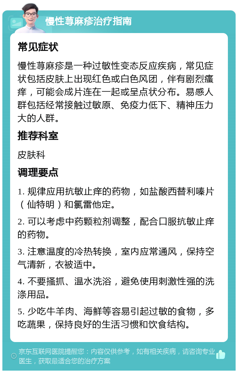 慢性荨麻疹治疗指南 常见症状 慢性荨麻疹是一种过敏性变态反应疾病，常见症状包括皮肤上出现红色或白色风团，伴有剧烈瘙痒，可能会成片连在一起或呈点状分布。易感人群包括经常接触过敏原、免疫力低下、精神压力大的人群。 推荐科室 皮肤科 调理要点 1. 规律应用抗敏止痒的药物，如盐酸西替利嗪片（仙特明）和氯雷他定。 2. 可以考虑中药颗粒剂调整，配合口服抗敏止痒的药物。 3. 注意温度的冷热转换，室内应常通风，保持空气清新，衣被适中。 4. 不要搔抓、温水洗浴，避免使用刺激性强的洗涤用品。 5. 少吃牛羊肉、海鲜等容易引起过敏的食物，多吃蔬果，保持良好的生活习惯和饮食结构。