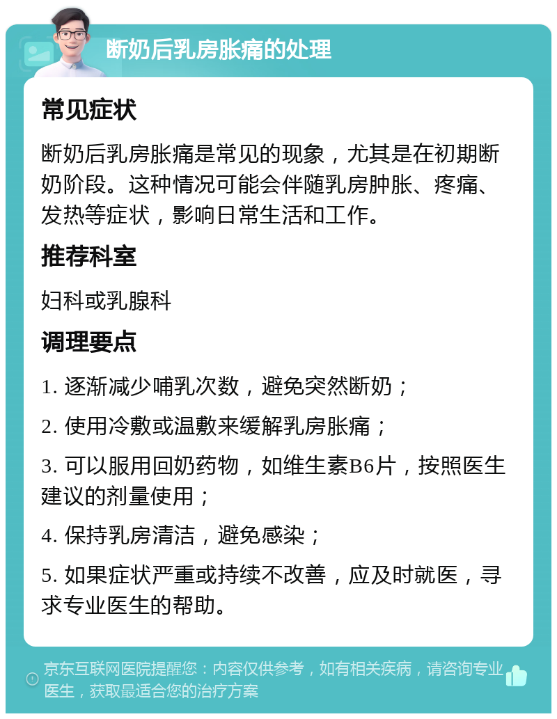 断奶后乳房胀痛的处理 常见症状 断奶后乳房胀痛是常见的现象，尤其是在初期断奶阶段。这种情况可能会伴随乳房肿胀、疼痛、发热等症状，影响日常生活和工作。 推荐科室 妇科或乳腺科 调理要点 1. 逐渐减少哺乳次数，避免突然断奶； 2. 使用冷敷或温敷来缓解乳房胀痛； 3. 可以服用回奶药物，如维生素B6片，按照医生建议的剂量使用； 4. 保持乳房清洁，避免感染； 5. 如果症状严重或持续不改善，应及时就医，寻求专业医生的帮助。