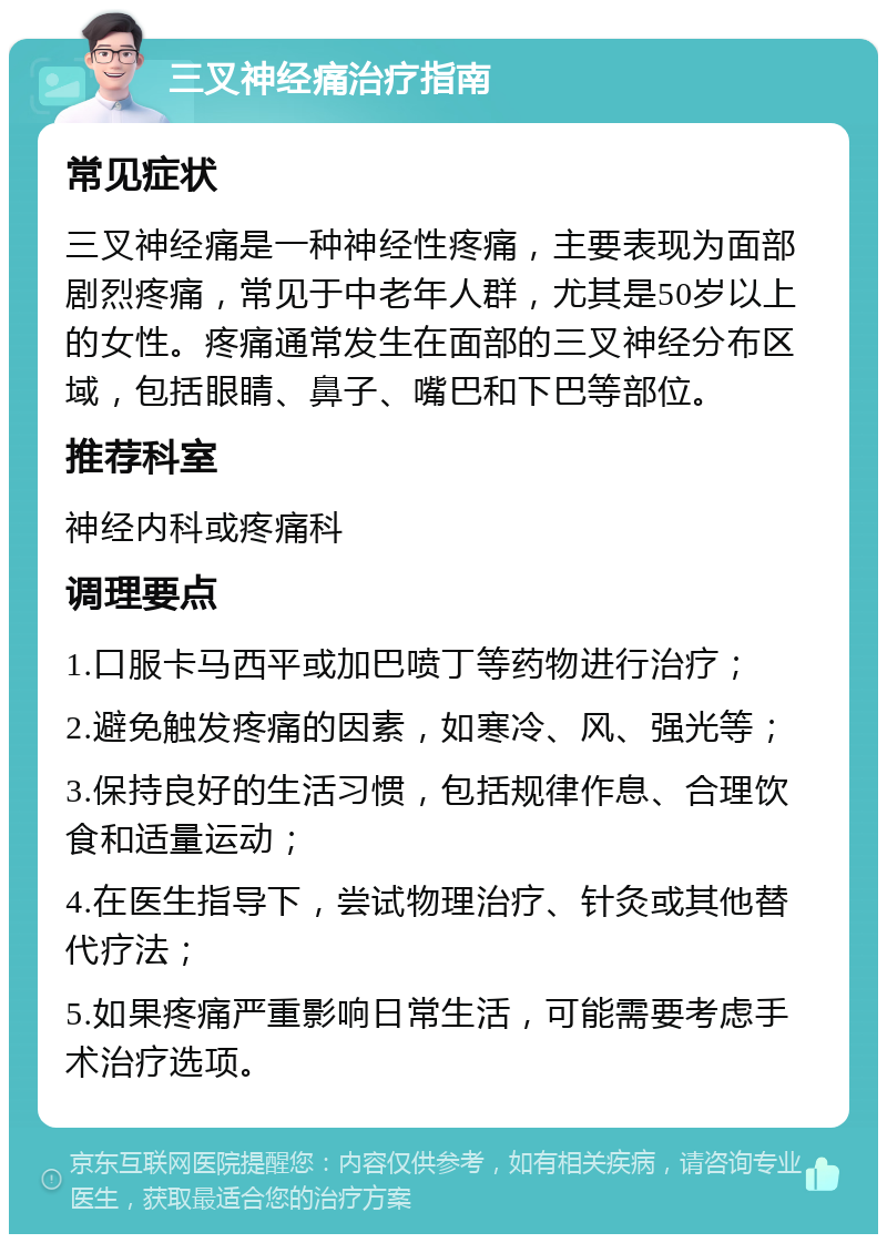 三叉神经痛治疗指南 常见症状 三叉神经痛是一种神经性疼痛，主要表现为面部剧烈疼痛，常见于中老年人群，尤其是50岁以上的女性。疼痛通常发生在面部的三叉神经分布区域，包括眼睛、鼻子、嘴巴和下巴等部位。 推荐科室 神经内科或疼痛科 调理要点 1.口服卡马西平或加巴喷丁等药物进行治疗； 2.避免触发疼痛的因素，如寒冷、风、强光等； 3.保持良好的生活习惯，包括规律作息、合理饮食和适量运动； 4.在医生指导下，尝试物理治疗、针灸或其他替代疗法； 5.如果疼痛严重影响日常生活，可能需要考虑手术治疗选项。