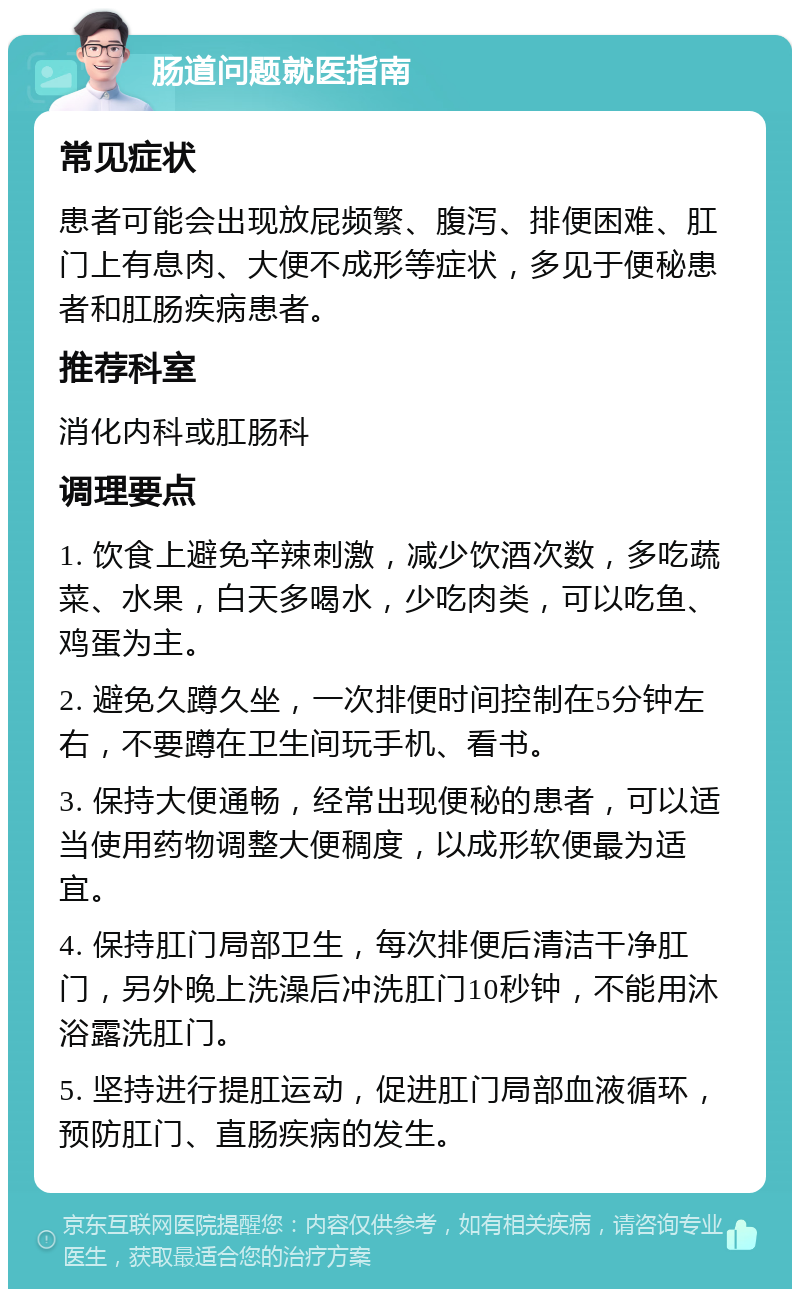 肠道问题就医指南 常见症状 患者可能会出现放屁频繁、腹泻、排便困难、肛门上有息肉、大便不成形等症状，多见于便秘患者和肛肠疾病患者。 推荐科室 消化内科或肛肠科 调理要点 1. 饮食上避免辛辣刺激，减少饮酒次数，多吃蔬菜、水果，白天多喝水，少吃肉类，可以吃鱼、鸡蛋为主。 2. 避免久蹲久坐，一次排便时间控制在5分钟左右，不要蹲在卫生间玩手机、看书。 3. 保持大便通畅，经常出现便秘的患者，可以适当使用药物调整大便稠度，以成形软便最为适宜。 4. 保持肛门局部卫生，每次排便后清洁干净肛门，另外晚上洗澡后冲洗肛门10秒钟，不能用沐浴露洗肛门。 5. 坚持进行提肛运动，促进肛门局部血液循环，预防肛门、直肠疾病的发生。