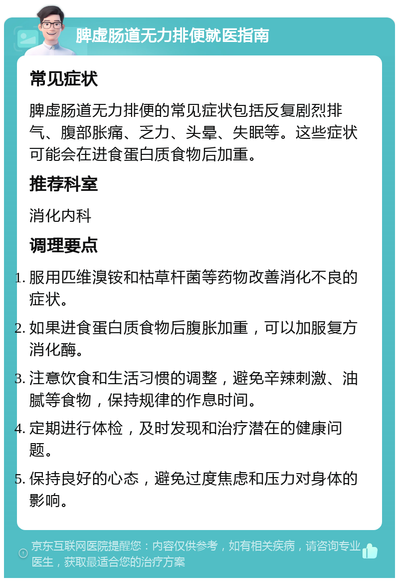 脾虚肠道无力排便就医指南 常见症状 脾虚肠道无力排便的常见症状包括反复剧烈排气、腹部胀痛、乏力、头晕、失眠等。这些症状可能会在进食蛋白质食物后加重。 推荐科室 消化内科 调理要点 服用匹维溴铵和枯草杆菌等药物改善消化不良的症状。 如果进食蛋白质食物后腹胀加重，可以加服复方消化酶。 注意饮食和生活习惯的调整，避免辛辣刺激、油腻等食物，保持规律的作息时间。 定期进行体检，及时发现和治疗潜在的健康问题。 保持良好的心态，避免过度焦虑和压力对身体的影响。