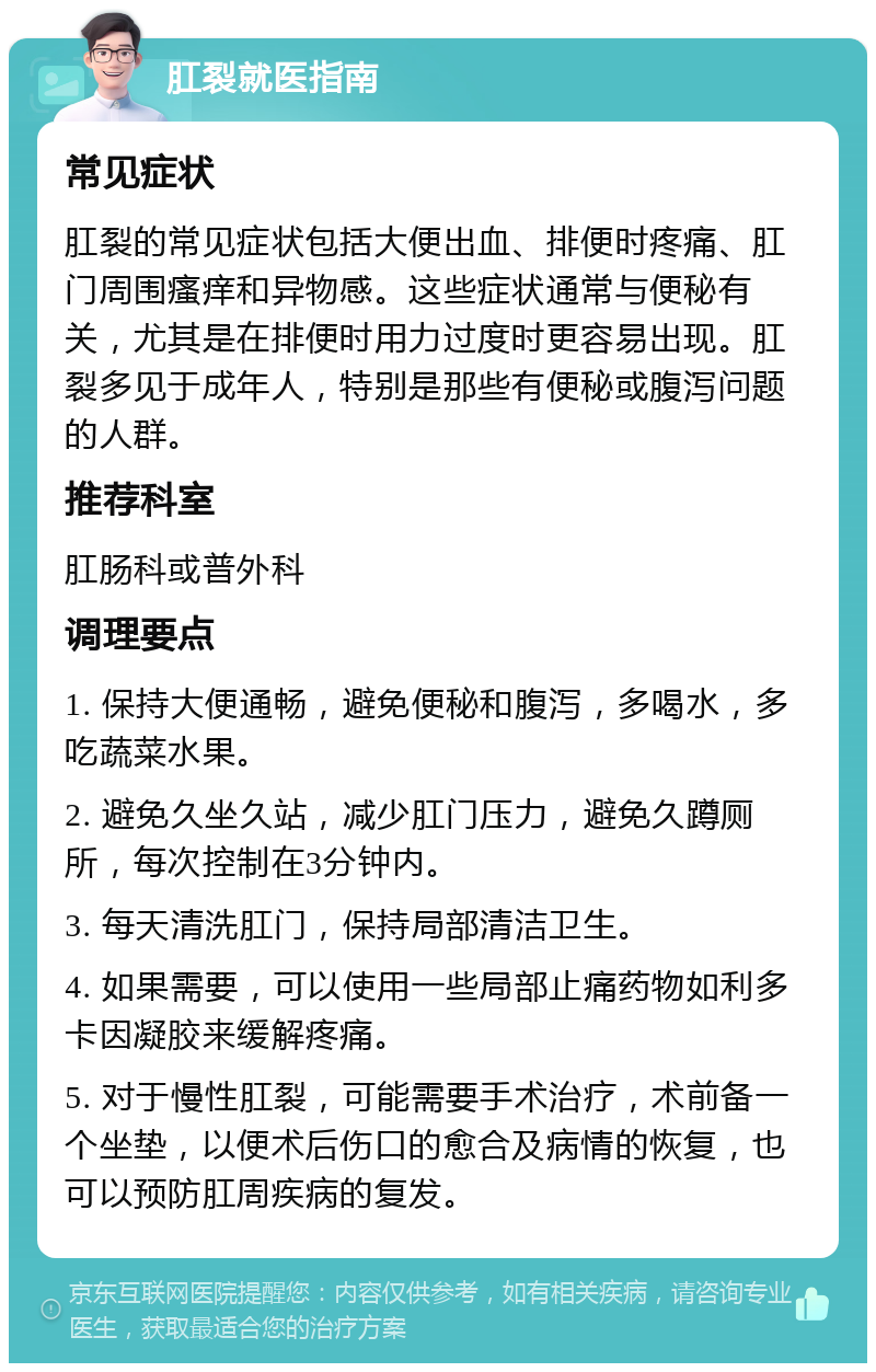 肛裂就医指南 常见症状 肛裂的常见症状包括大便出血、排便时疼痛、肛门周围瘙痒和异物感。这些症状通常与便秘有关，尤其是在排便时用力过度时更容易出现。肛裂多见于成年人，特别是那些有便秘或腹泻问题的人群。 推荐科室 肛肠科或普外科 调理要点 1. 保持大便通畅，避免便秘和腹泻，多喝水，多吃蔬菜水果。 2. 避免久坐久站，减少肛门压力，避免久蹲厕所，每次控制在3分钟内。 3. 每天清洗肛门，保持局部清洁卫生。 4. 如果需要，可以使用一些局部止痛药物如利多卡因凝胶来缓解疼痛。 5. 对于慢性肛裂，可能需要手术治疗，术前备一个坐垫，以便术后伤口的愈合及病情的恢复，也可以预防肛周疾病的复发。