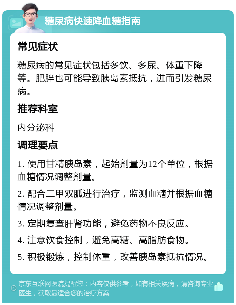 糖尿病快速降血糖指南 常见症状 糖尿病的常见症状包括多饮、多尿、体重下降等。肥胖也可能导致胰岛素抵抗，进而引发糖尿病。 推荐科室 内分泌科 调理要点 1. 使用甘精胰岛素，起始剂量为12个单位，根据血糖情况调整剂量。 2. 配合二甲双胍进行治疗，监测血糖并根据血糖情况调整剂量。 3. 定期复查肝肾功能，避免药物不良反应。 4. 注意饮食控制，避免高糖、高脂肪食物。 5. 积极锻炼，控制体重，改善胰岛素抵抗情况。