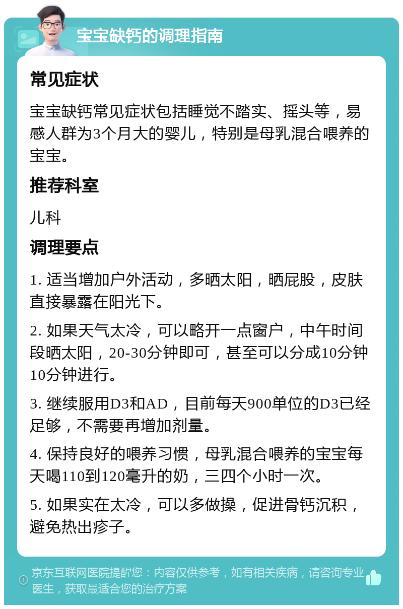 宝宝缺钙的调理指南 常见症状 宝宝缺钙常见症状包括睡觉不踏实、摇头等，易感人群为3个月大的婴儿，特别是母乳混合喂养的宝宝。 推荐科室 儿科 调理要点 1. 适当增加户外活动，多晒太阳，晒屁股，皮肤直接暴露在阳光下。 2. 如果天气太冷，可以略开一点窗户，中午时间段晒太阳，20-30分钟即可，甚至可以分成10分钟10分钟进行。 3. 继续服用D3和AD，目前每天900单位的D3已经足够，不需要再增加剂量。 4. 保持良好的喂养习惯，母乳混合喂养的宝宝每天喝110到120毫升的奶，三四个小时一次。 5. 如果实在太冷，可以多做操，促进骨钙沉积，避免热出疹子。