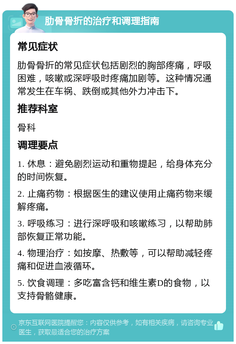 肋骨骨折的治疗和调理指南 常见症状 肋骨骨折的常见症状包括剧烈的胸部疼痛，呼吸困难，咳嗽或深呼吸时疼痛加剧等。这种情况通常发生在车祸、跌倒或其他外力冲击下。 推荐科室 骨科 调理要点 1. 休息：避免剧烈运动和重物提起，给身体充分的时间恢复。 2. 止痛药物：根据医生的建议使用止痛药物来缓解疼痛。 3. 呼吸练习：进行深呼吸和咳嗽练习，以帮助肺部恢复正常功能。 4. 物理治疗：如按摩、热敷等，可以帮助减轻疼痛和促进血液循环。 5. 饮食调理：多吃富含钙和维生素D的食物，以支持骨骼健康。