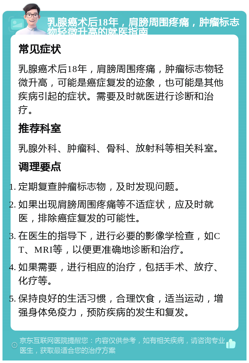 乳腺癌术后18年，肩膀周围疼痛，肿瘤标志物轻微升高的就医指南 常见症状 乳腺癌术后18年，肩膀周围疼痛，肿瘤标志物轻微升高，可能是癌症复发的迹象，也可能是其他疾病引起的症状。需要及时就医进行诊断和治疗。 推荐科室 乳腺外科、肿瘤科、骨科、放射科等相关科室。 调理要点 定期复查肿瘤标志物，及时发现问题。 如果出现肩膀周围疼痛等不适症状，应及时就医，排除癌症复发的可能性。 在医生的指导下，进行必要的影像学检查，如CT、MRI等，以便更准确地诊断和治疗。 如果需要，进行相应的治疗，包括手术、放疗、化疗等。 保持良好的生活习惯，合理饮食，适当运动，增强身体免疫力，预防疾病的发生和复发。