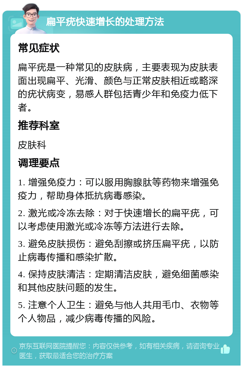 扁平疣快速增长的处理方法 常见症状 扁平疣是一种常见的皮肤病，主要表现为皮肤表面出现扁平、光滑、颜色与正常皮肤相近或略深的疣状病变，易感人群包括青少年和免疫力低下者。 推荐科室 皮肤科 调理要点 1. 增强免疫力：可以服用胸腺肽等药物来增强免疫力，帮助身体抵抗病毒感染。 2. 激光或冷冻去除：对于快速增长的扁平疣，可以考虑使用激光或冷冻等方法进行去除。 3. 避免皮肤损伤：避免刮擦或挤压扁平疣，以防止病毒传播和感染扩散。 4. 保持皮肤清洁：定期清洁皮肤，避免细菌感染和其他皮肤问题的发生。 5. 注意个人卫生：避免与他人共用毛巾、衣物等个人物品，减少病毒传播的风险。