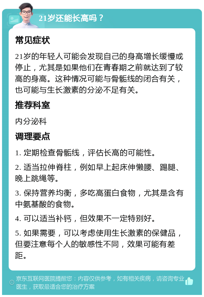 21岁还能长高吗？ 常见症状 21岁的年轻人可能会发现自己的身高增长缓慢或停止，尤其是如果他们在青春期之前就达到了较高的身高。这种情况可能与骨骺线的闭合有关，也可能与生长激素的分泌不足有关。 推荐科室 内分泌科 调理要点 1. 定期检查骨骺线，评估长高的可能性。 2. 适当拉伸脊柱，例如早上起床伸懒腰、踢腿、晚上跳绳等。 3. 保持营养均衡，多吃高蛋白食物，尤其是含有中氨基酸的食物。 4. 可以适当补钙，但效果不一定特别好。 5. 如果需要，可以考虑使用生长激素的保健品，但要注意每个人的敏感性不同，效果可能有差距。