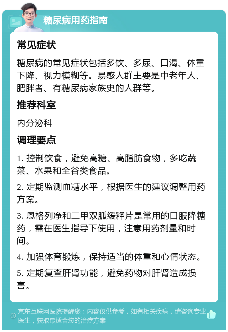 糖尿病用药指南 常见症状 糖尿病的常见症状包括多饮、多尿、口渴、体重下降、视力模糊等。易感人群主要是中老年人、肥胖者、有糖尿病家族史的人群等。 推荐科室 内分泌科 调理要点 1. 控制饮食，避免高糖、高脂肪食物，多吃蔬菜、水果和全谷类食品。 2. 定期监测血糖水平，根据医生的建议调整用药方案。 3. 恩格列净和二甲双胍缓释片是常用的口服降糖药，需在医生指导下使用，注意用药剂量和时间。 4. 加强体育锻炼，保持适当的体重和心情状态。 5. 定期复查肝肾功能，避免药物对肝肾造成损害。