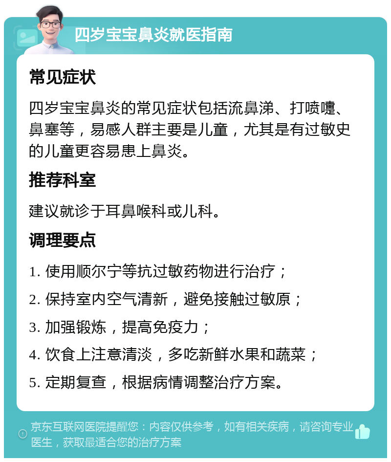 四岁宝宝鼻炎就医指南 常见症状 四岁宝宝鼻炎的常见症状包括流鼻涕、打喷嚏、鼻塞等，易感人群主要是儿童，尤其是有过敏史的儿童更容易患上鼻炎。 推荐科室 建议就诊于耳鼻喉科或儿科。 调理要点 1. 使用顺尔宁等抗过敏药物进行治疗； 2. 保持室内空气清新，避免接触过敏原； 3. 加强锻炼，提高免疫力； 4. 饮食上注意清淡，多吃新鲜水果和蔬菜； 5. 定期复查，根据病情调整治疗方案。