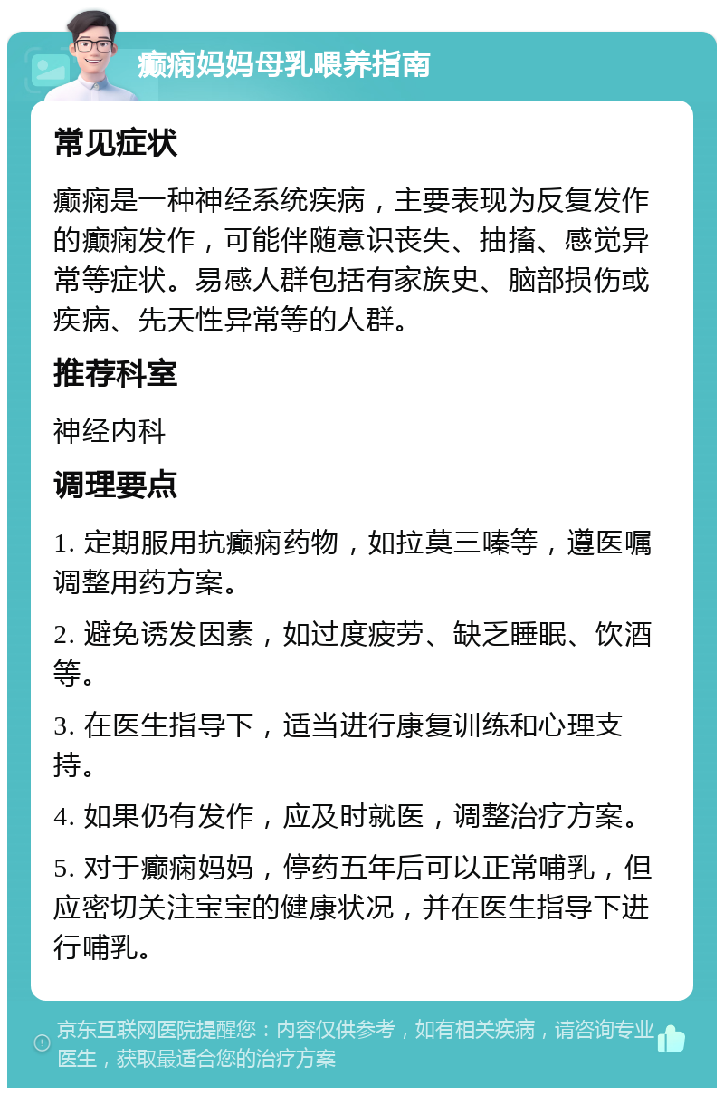 癫痫妈妈母乳喂养指南 常见症状 癫痫是一种神经系统疾病，主要表现为反复发作的癫痫发作，可能伴随意识丧失、抽搐、感觉异常等症状。易感人群包括有家族史、脑部损伤或疾病、先天性异常等的人群。 推荐科室 神经内科 调理要点 1. 定期服用抗癫痫药物，如拉莫三嗪等，遵医嘱调整用药方案。 2. 避免诱发因素，如过度疲劳、缺乏睡眠、饮酒等。 3. 在医生指导下，适当进行康复训练和心理支持。 4. 如果仍有发作，应及时就医，调整治疗方案。 5. 对于癫痫妈妈，停药五年后可以正常哺乳，但应密切关注宝宝的健康状况，并在医生指导下进行哺乳。