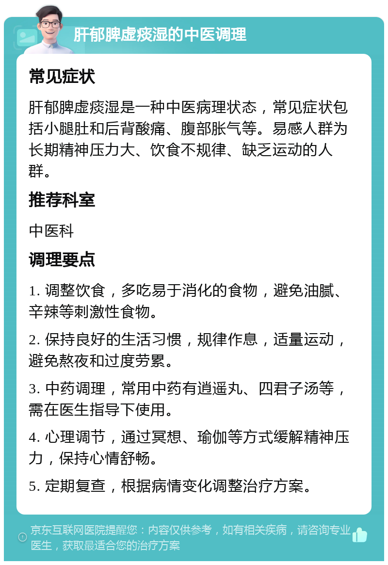 肝郁脾虚痰湿的中医调理 常见症状 肝郁脾虚痰湿是一种中医病理状态，常见症状包括小腿肚和后背酸痛、腹部胀气等。易感人群为长期精神压力大、饮食不规律、缺乏运动的人群。 推荐科室 中医科 调理要点 1. 调整饮食，多吃易于消化的食物，避免油腻、辛辣等刺激性食物。 2. 保持良好的生活习惯，规律作息，适量运动，避免熬夜和过度劳累。 3. 中药调理，常用中药有逍遥丸、四君子汤等，需在医生指导下使用。 4. 心理调节，通过冥想、瑜伽等方式缓解精神压力，保持心情舒畅。 5. 定期复查，根据病情变化调整治疗方案。