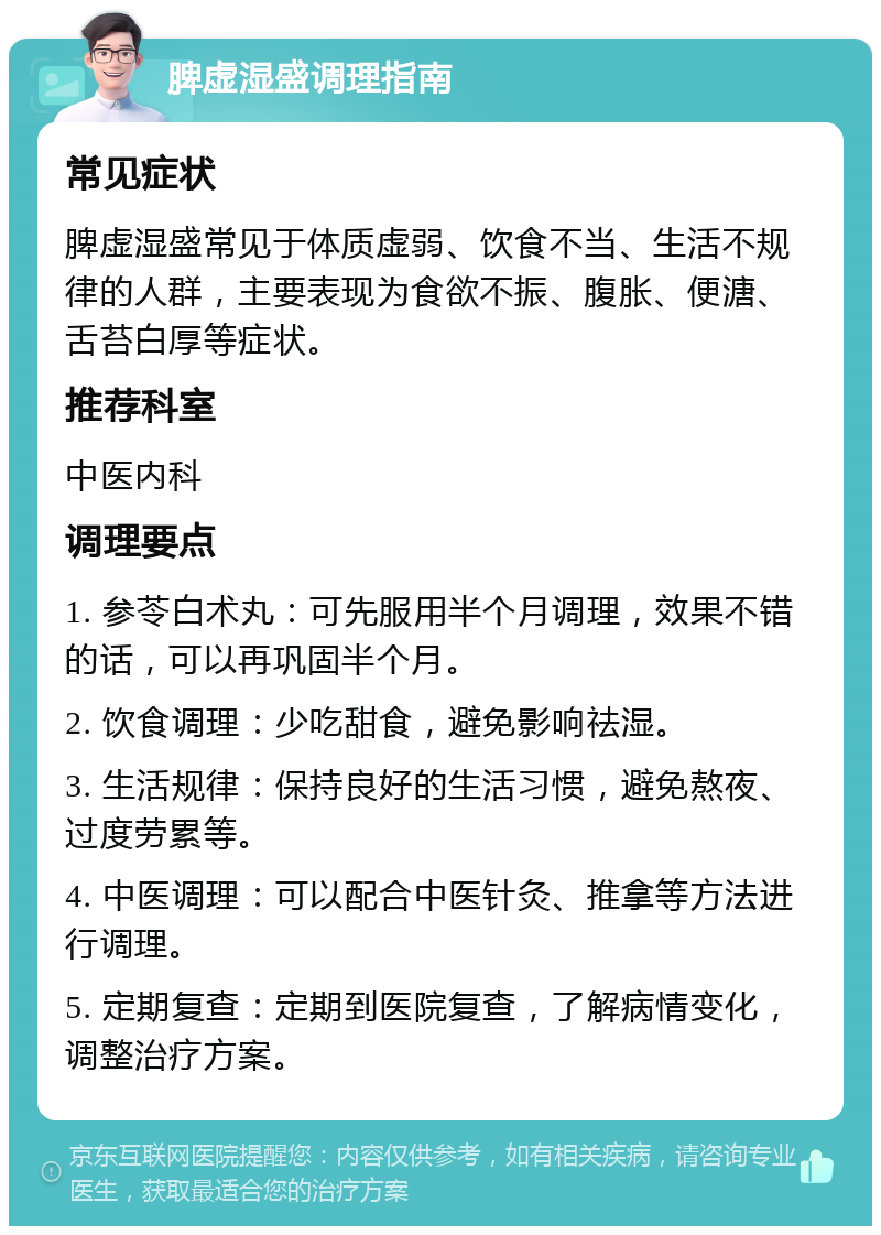 脾虚湿盛调理指南 常见症状 脾虚湿盛常见于体质虚弱、饮食不当、生活不规律的人群，主要表现为食欲不振、腹胀、便溏、舌苔白厚等症状。 推荐科室 中医内科 调理要点 1. 参苓白术丸：可先服用半个月调理，效果不错的话，可以再巩固半个月。 2. 饮食调理：少吃甜食，避免影响祛湿。 3. 生活规律：保持良好的生活习惯，避免熬夜、过度劳累等。 4. 中医调理：可以配合中医针灸、推拿等方法进行调理。 5. 定期复查：定期到医院复查，了解病情变化，调整治疗方案。