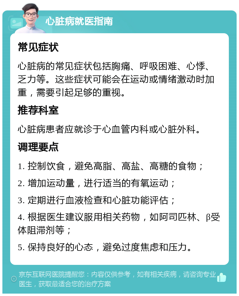 心脏病就医指南 常见症状 心脏病的常见症状包括胸痛、呼吸困难、心悸、乏力等。这些症状可能会在运动或情绪激动时加重，需要引起足够的重视。 推荐科室 心脏病患者应就诊于心血管内科或心脏外科。 调理要点 1. 控制饮食，避免高脂、高盐、高糖的食物； 2. 增加运动量，进行适当的有氧运动； 3. 定期进行血液检查和心脏功能评估； 4. 根据医生建议服用相关药物，如阿司匹林、β受体阻滞剂等； 5. 保持良好的心态，避免过度焦虑和压力。