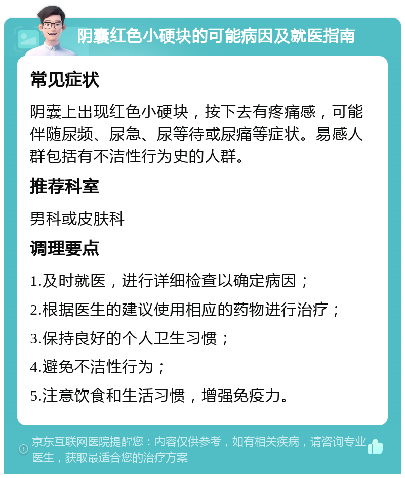 阴囊红色小硬块的可能病因及就医指南 常见症状 阴囊上出现红色小硬块，按下去有疼痛感，可能伴随尿频、尿急、尿等待或尿痛等症状。易感人群包括有不洁性行为史的人群。 推荐科室 男科或皮肤科 调理要点 1.及时就医，进行详细检查以确定病因； 2.根据医生的建议使用相应的药物进行治疗； 3.保持良好的个人卫生习惯； 4.避免不洁性行为； 5.注意饮食和生活习惯，增强免疫力。