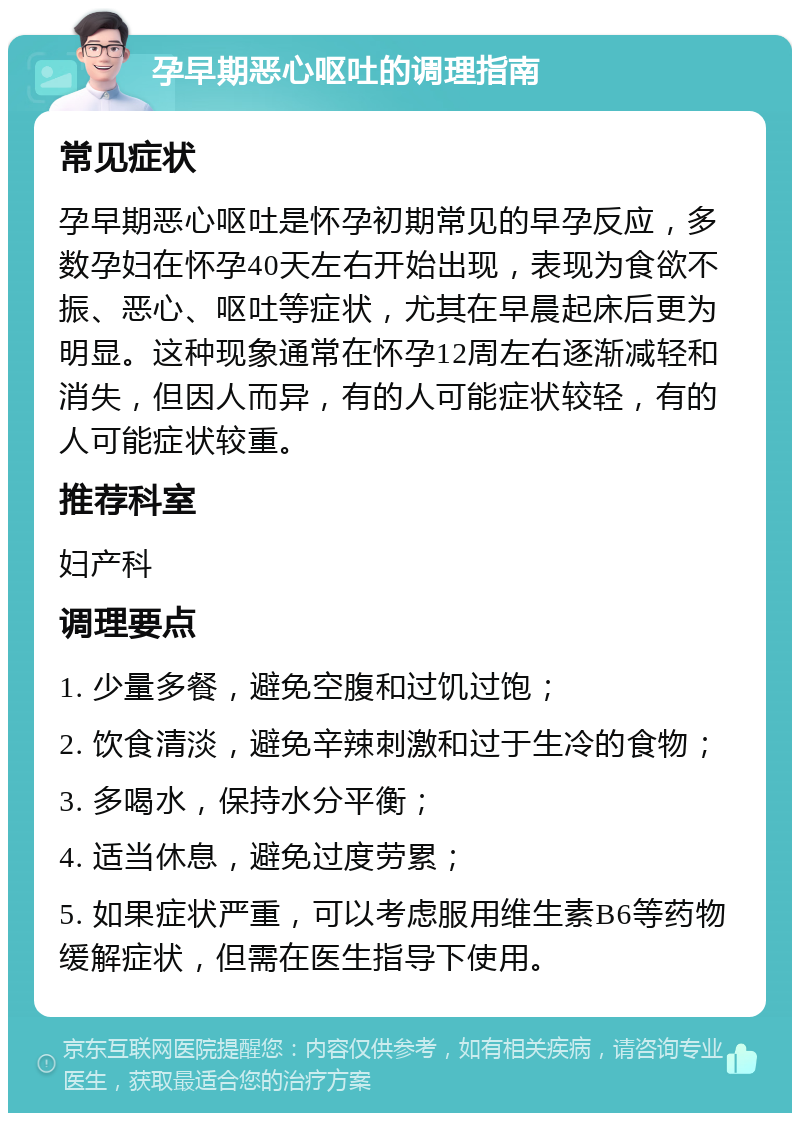 孕早期恶心呕吐的调理指南 常见症状 孕早期恶心呕吐是怀孕初期常见的早孕反应，多数孕妇在怀孕40天左右开始出现，表现为食欲不振、恶心、呕吐等症状，尤其在早晨起床后更为明显。这种现象通常在怀孕12周左右逐渐减轻和消失，但因人而异，有的人可能症状较轻，有的人可能症状较重。 推荐科室 妇产科 调理要点 1. 少量多餐，避免空腹和过饥过饱； 2. 饮食清淡，避免辛辣刺激和过于生冷的食物； 3. 多喝水，保持水分平衡； 4. 适当休息，避免过度劳累； 5. 如果症状严重，可以考虑服用维生素B6等药物缓解症状，但需在医生指导下使用。