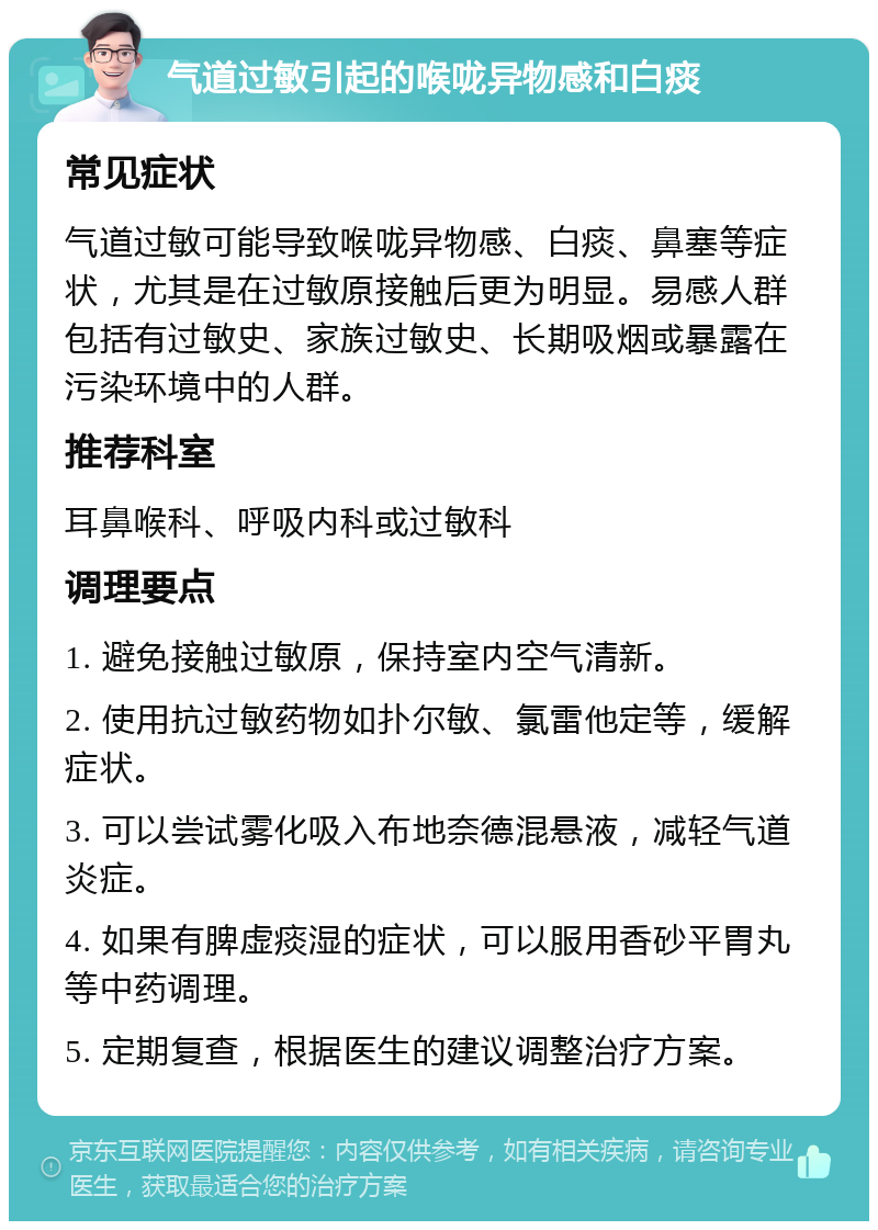 气道过敏引起的喉咙异物感和白痰 常见症状 气道过敏可能导致喉咙异物感、白痰、鼻塞等症状，尤其是在过敏原接触后更为明显。易感人群包括有过敏史、家族过敏史、长期吸烟或暴露在污染环境中的人群。 推荐科室 耳鼻喉科、呼吸内科或过敏科 调理要点 1. 避免接触过敏原，保持室内空气清新。 2. 使用抗过敏药物如扑尔敏、氯雷他定等，缓解症状。 3. 可以尝试雾化吸入布地奈德混悬液，减轻气道炎症。 4. 如果有脾虚痰湿的症状，可以服用香砂平胃丸等中药调理。 5. 定期复查，根据医生的建议调整治疗方案。