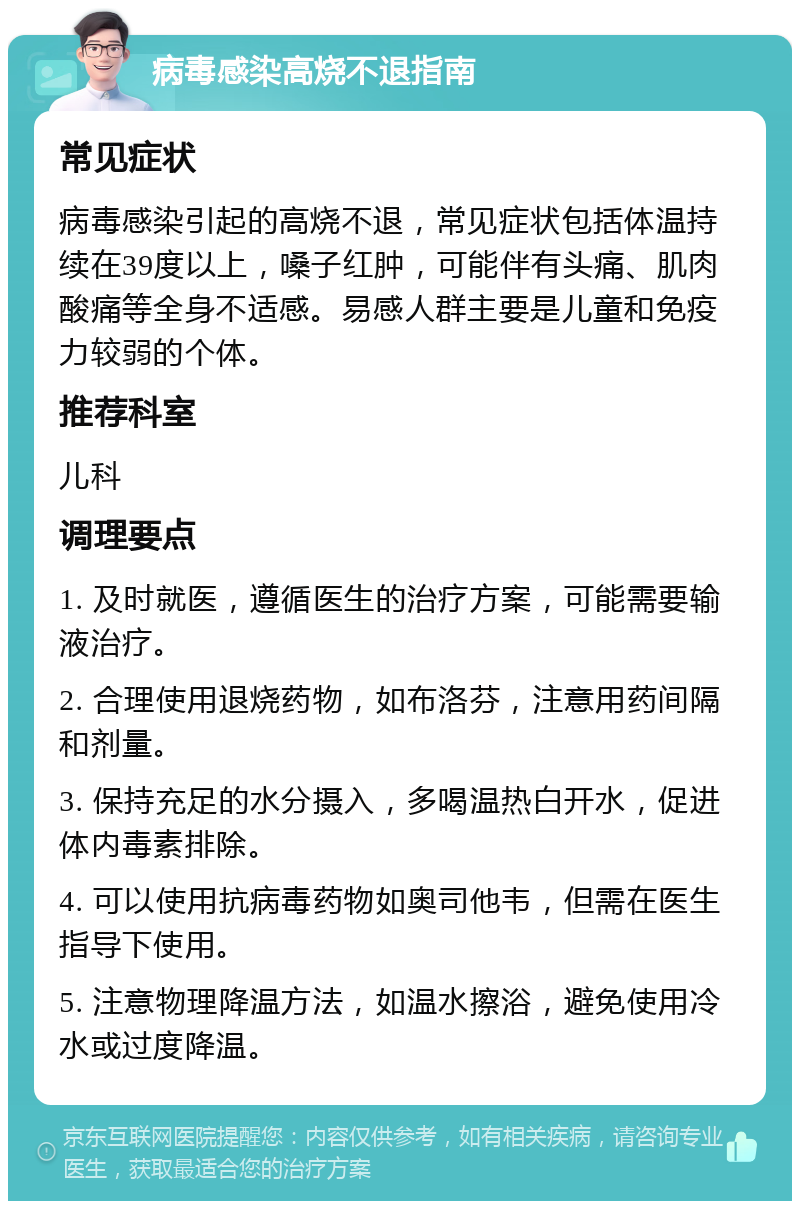 病毒感染高烧不退指南 常见症状 病毒感染引起的高烧不退，常见症状包括体温持续在39度以上，嗓子红肿，可能伴有头痛、肌肉酸痛等全身不适感。易感人群主要是儿童和免疫力较弱的个体。 推荐科室 儿科 调理要点 1. 及时就医，遵循医生的治疗方案，可能需要输液治疗。 2. 合理使用退烧药物，如布洛芬，注意用药间隔和剂量。 3. 保持充足的水分摄入，多喝温热白开水，促进体内毒素排除。 4. 可以使用抗病毒药物如奥司他韦，但需在医生指导下使用。 5. 注意物理降温方法，如温水擦浴，避免使用冷水或过度降温。