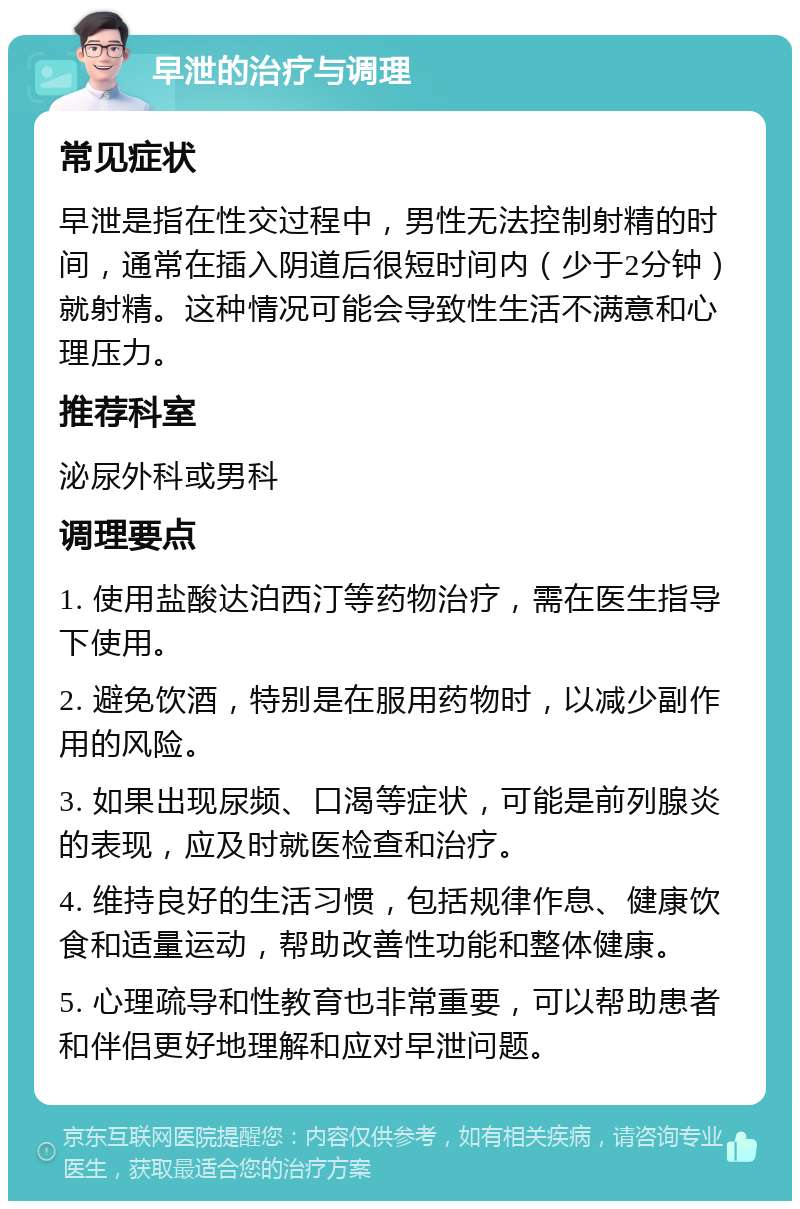 早泄的治疗与调理 常见症状 早泄是指在性交过程中，男性无法控制射精的时间，通常在插入阴道后很短时间内（少于2分钟）就射精。这种情况可能会导致性生活不满意和心理压力。 推荐科室 泌尿外科或男科 调理要点 1. 使用盐酸达泊西汀等药物治疗，需在医生指导下使用。 2. 避免饮酒，特别是在服用药物时，以减少副作用的风险。 3. 如果出现尿频、口渴等症状，可能是前列腺炎的表现，应及时就医检查和治疗。 4. 维持良好的生活习惯，包括规律作息、健康饮食和适量运动，帮助改善性功能和整体健康。 5. 心理疏导和性教育也非常重要，可以帮助患者和伴侣更好地理解和应对早泄问题。