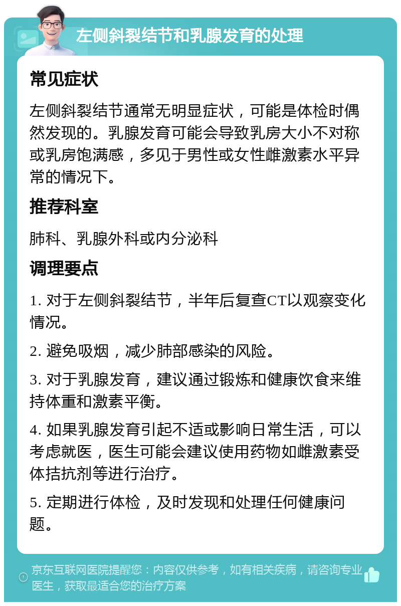 左侧斜裂结节和乳腺发育的处理 常见症状 左侧斜裂结节通常无明显症状，可能是体检时偶然发现的。乳腺发育可能会导致乳房大小不对称或乳房饱满感，多见于男性或女性雌激素水平异常的情况下。 推荐科室 肺科、乳腺外科或内分泌科 调理要点 1. 对于左侧斜裂结节，半年后复查CT以观察变化情况。 2. 避免吸烟，减少肺部感染的风险。 3. 对于乳腺发育，建议通过锻炼和健康饮食来维持体重和激素平衡。 4. 如果乳腺发育引起不适或影响日常生活，可以考虑就医，医生可能会建议使用药物如雌激素受体拮抗剂等进行治疗。 5. 定期进行体检，及时发现和处理任何健康问题。