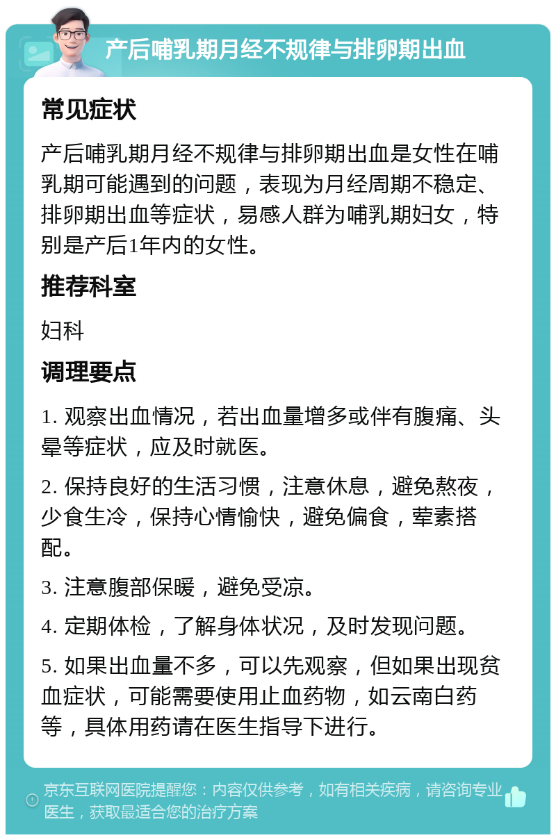 产后哺乳期月经不规律与排卵期出血 常见症状 产后哺乳期月经不规律与排卵期出血是女性在哺乳期可能遇到的问题，表现为月经周期不稳定、排卵期出血等症状，易感人群为哺乳期妇女，特别是产后1年内的女性。 推荐科室 妇科 调理要点 1. 观察出血情况，若出血量增多或伴有腹痛、头晕等症状，应及时就医。 2. 保持良好的生活习惯，注意休息，避免熬夜，少食生冷，保持心情愉快，避免偏食，荤素搭配。 3. 注意腹部保暖，避免受凉。 4. 定期体检，了解身体状况，及时发现问题。 5. 如果出血量不多，可以先观察，但如果出现贫血症状，可能需要使用止血药物，如云南白药等，具体用药请在医生指导下进行。