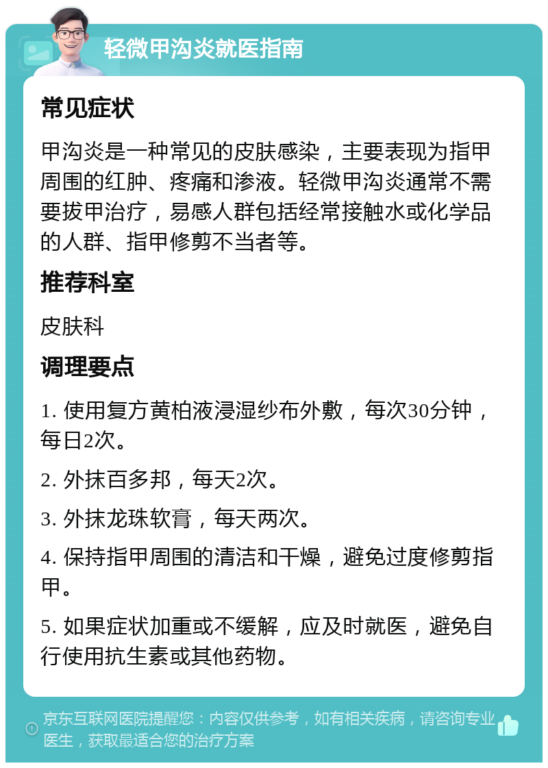 轻微甲沟炎就医指南 常见症状 甲沟炎是一种常见的皮肤感染，主要表现为指甲周围的红肿、疼痛和渗液。轻微甲沟炎通常不需要拔甲治疗，易感人群包括经常接触水或化学品的人群、指甲修剪不当者等。 推荐科室 皮肤科 调理要点 1. 使用复方黄柏液浸湿纱布外敷，每次30分钟，每日2次。 2. 外抹百多邦，每天2次。 3. 外抹龙珠软膏，每天两次。 4. 保持指甲周围的清洁和干燥，避免过度修剪指甲。 5. 如果症状加重或不缓解，应及时就医，避免自行使用抗生素或其他药物。