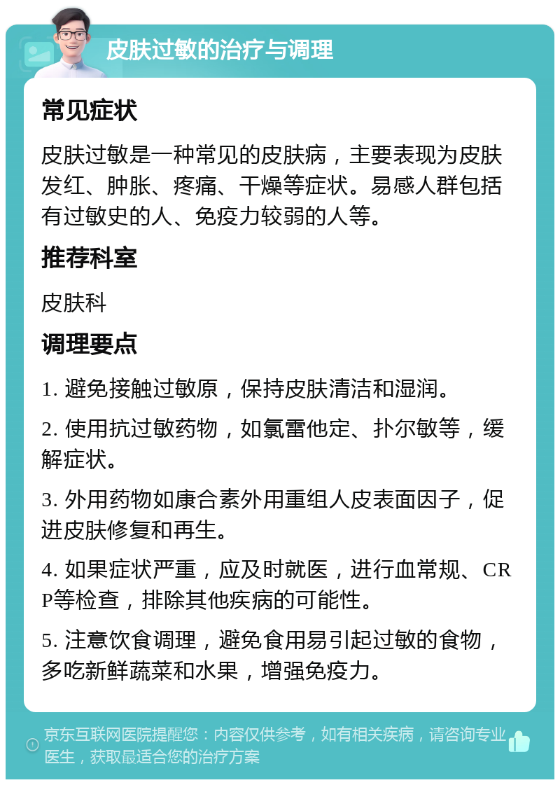 皮肤过敏的治疗与调理 常见症状 皮肤过敏是一种常见的皮肤病，主要表现为皮肤发红、肿胀、疼痛、干燥等症状。易感人群包括有过敏史的人、免疫力较弱的人等。 推荐科室 皮肤科 调理要点 1. 避免接触过敏原，保持皮肤清洁和湿润。 2. 使用抗过敏药物，如氯雷他定、扑尔敏等，缓解症状。 3. 外用药物如康合素外用重组人皮表面因子，促进皮肤修复和再生。 4. 如果症状严重，应及时就医，进行血常规、CRP等检查，排除其他疾病的可能性。 5. 注意饮食调理，避免食用易引起过敏的食物，多吃新鲜蔬菜和水果，增强免疫力。