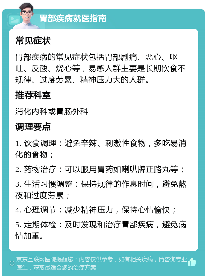 胃部疾病就医指南 常见症状 胃部疾病的常见症状包括胃部剧痛、恶心、呕吐、反酸、烧心等，易感人群主要是长期饮食不规律、过度劳累、精神压力大的人群。 推荐科室 消化内科或胃肠外科 调理要点 1. 饮食调理：避免辛辣、刺激性食物，多吃易消化的食物； 2. 药物治疗：可以服用胃药如喇叭牌正路丸等； 3. 生活习惯调整：保持规律的作息时间，避免熬夜和过度劳累； 4. 心理调节：减少精神压力，保持心情愉快； 5. 定期体检：及时发现和治疗胃部疾病，避免病情加重。