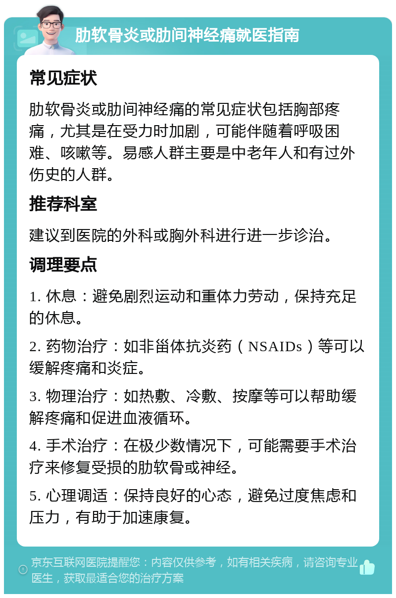 肋软骨炎或肋间神经痛就医指南 常见症状 肋软骨炎或肋间神经痛的常见症状包括胸部疼痛，尤其是在受力时加剧，可能伴随着呼吸困难、咳嗽等。易感人群主要是中老年人和有过外伤史的人群。 推荐科室 建议到医院的外科或胸外科进行进一步诊治。 调理要点 1. 休息：避免剧烈运动和重体力劳动，保持充足的休息。 2. 药物治疗：如非甾体抗炎药（NSAIDs）等可以缓解疼痛和炎症。 3. 物理治疗：如热敷、冷敷、按摩等可以帮助缓解疼痛和促进血液循环。 4. 手术治疗：在极少数情况下，可能需要手术治疗来修复受损的肋软骨或神经。 5. 心理调适：保持良好的心态，避免过度焦虑和压力，有助于加速康复。