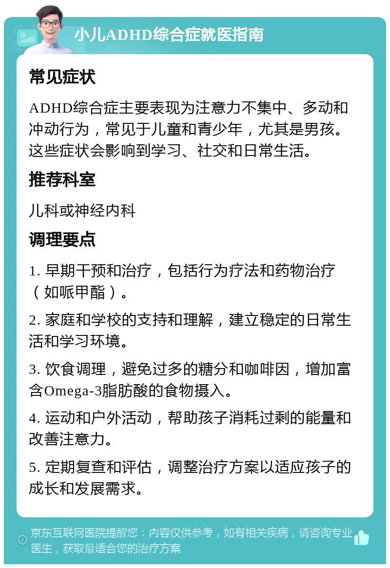 小儿ADHD综合症就医指南 常见症状 ADHD综合症主要表现为注意力不集中、多动和冲动行为，常见于儿童和青少年，尤其是男孩。这些症状会影响到学习、社交和日常生活。 推荐科室 儿科或神经内科 调理要点 1. 早期干预和治疗，包括行为疗法和药物治疗（如哌甲酯）。 2. 家庭和学校的支持和理解，建立稳定的日常生活和学习环境。 3. 饮食调理，避免过多的糖分和咖啡因，增加富含Omega-3脂肪酸的食物摄入。 4. 运动和户外活动，帮助孩子消耗过剩的能量和改善注意力。 5. 定期复查和评估，调整治疗方案以适应孩子的成长和发展需求。