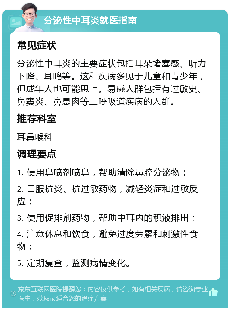 分泌性中耳炎就医指南 常见症状 分泌性中耳炎的主要症状包括耳朵堵塞感、听力下降、耳鸣等。这种疾病多见于儿童和青少年，但成年人也可能患上。易感人群包括有过敏史、鼻窦炎、鼻息肉等上呼吸道疾病的人群。 推荐科室 耳鼻喉科 调理要点 1. 使用鼻喷剂喷鼻，帮助清除鼻腔分泌物； 2. 口服抗炎、抗过敏药物，减轻炎症和过敏反应； 3. 使用促排剂药物，帮助中耳内的积液排出； 4. 注意休息和饮食，避免过度劳累和刺激性食物； 5. 定期复查，监测病情变化。