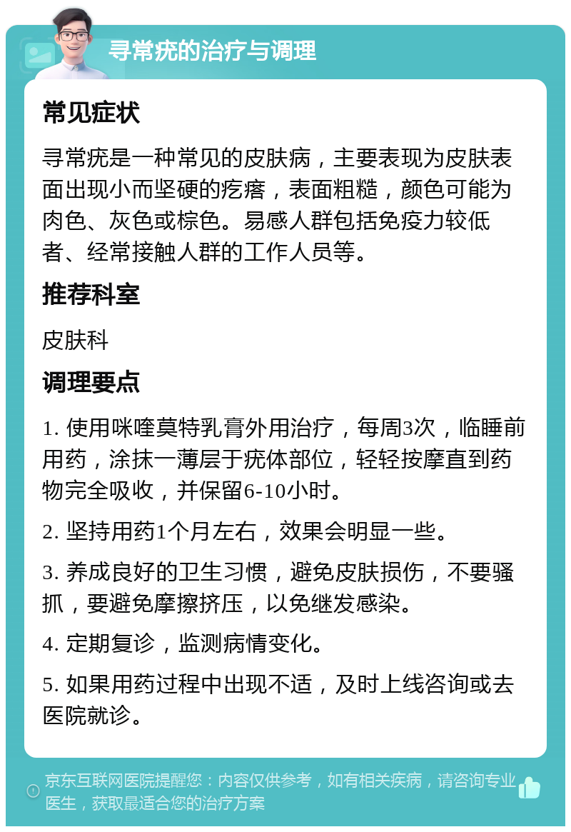 寻常疣的治疗与调理 常见症状 寻常疣是一种常见的皮肤病，主要表现为皮肤表面出现小而坚硬的疙瘩，表面粗糙，颜色可能为肉色、灰色或棕色。易感人群包括免疫力较低者、经常接触人群的工作人员等。 推荐科室 皮肤科 调理要点 1. 使用咪喹莫特乳膏外用治疗，每周3次，临睡前用药，涂抹一薄层于疣体部位，轻轻按摩直到药物完全吸收，并保留6-10小时。 2. 坚持用药1个月左右，效果会明显一些。 3. 养成良好的卫生习惯，避免皮肤损伤，不要骚抓，要避免摩擦挤压，以免继发感染。 4. 定期复诊，监测病情变化。 5. 如果用药过程中出现不适，及时上线咨询或去医院就诊。