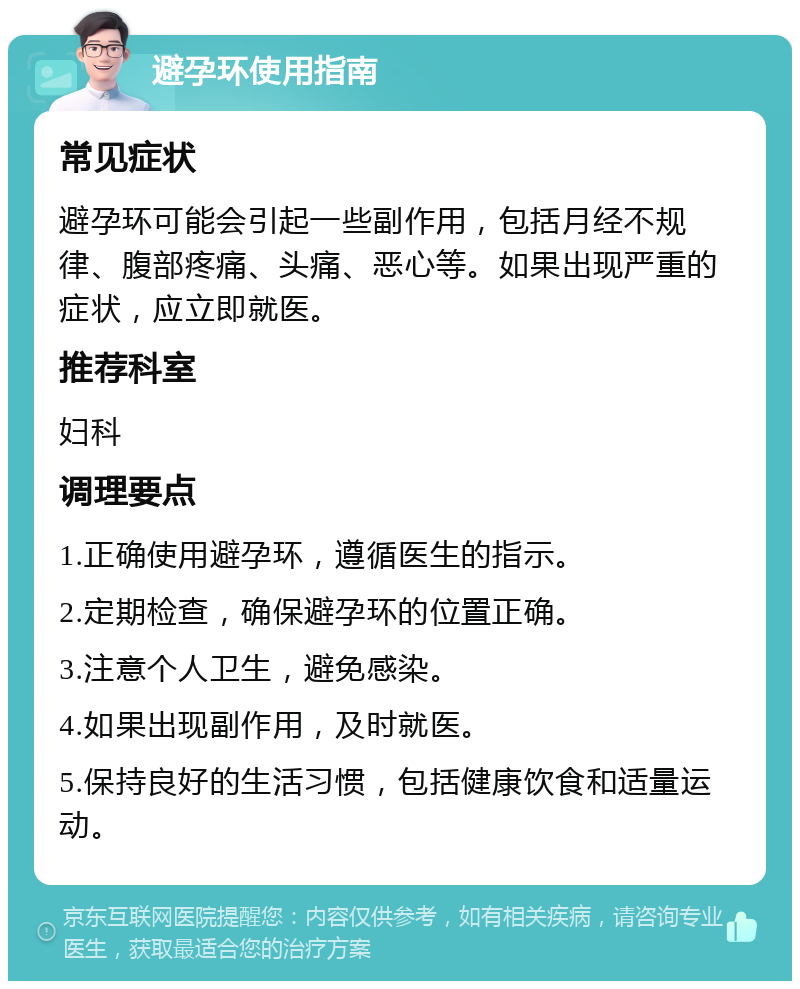 避孕环使用指南 常见症状 避孕环可能会引起一些副作用，包括月经不规律、腹部疼痛、头痛、恶心等。如果出现严重的症状，应立即就医。 推荐科室 妇科 调理要点 1.正确使用避孕环，遵循医生的指示。 2.定期检查，确保避孕环的位置正确。 3.注意个人卫生，避免感染。 4.如果出现副作用，及时就医。 5.保持良好的生活习惯，包括健康饮食和适量运动。