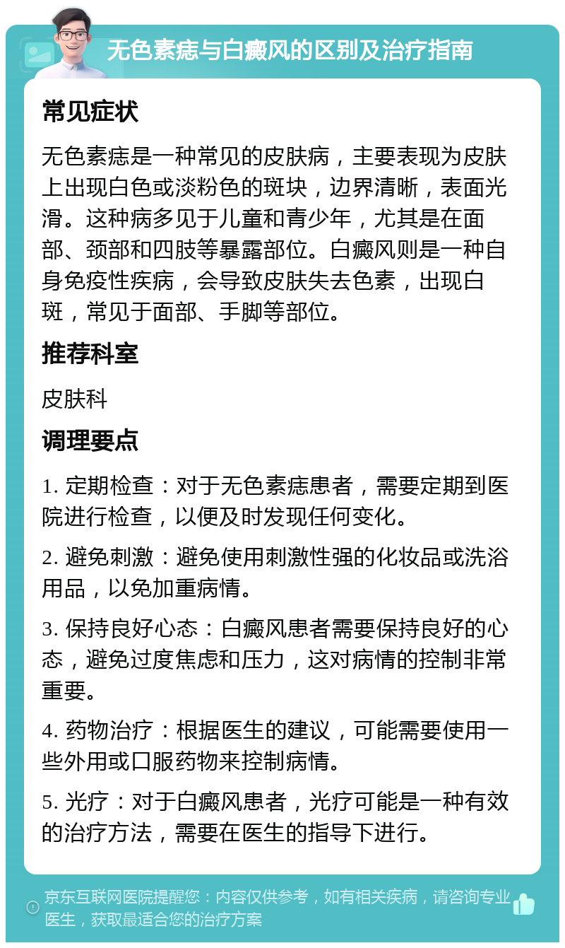 无色素痣与白癜风的区别及治疗指南 常见症状 无色素痣是一种常见的皮肤病，主要表现为皮肤上出现白色或淡粉色的斑块，边界清晰，表面光滑。这种病多见于儿童和青少年，尤其是在面部、颈部和四肢等暴露部位。白癜风则是一种自身免疫性疾病，会导致皮肤失去色素，出现白斑，常见于面部、手脚等部位。 推荐科室 皮肤科 调理要点 1. 定期检查：对于无色素痣患者，需要定期到医院进行检查，以便及时发现任何变化。 2. 避免刺激：避免使用刺激性强的化妆品或洗浴用品，以免加重病情。 3. 保持良好心态：白癜风患者需要保持良好的心态，避免过度焦虑和压力，这对病情的控制非常重要。 4. 药物治疗：根据医生的建议，可能需要使用一些外用或口服药物来控制病情。 5. 光疗：对于白癜风患者，光疗可能是一种有效的治疗方法，需要在医生的指导下进行。