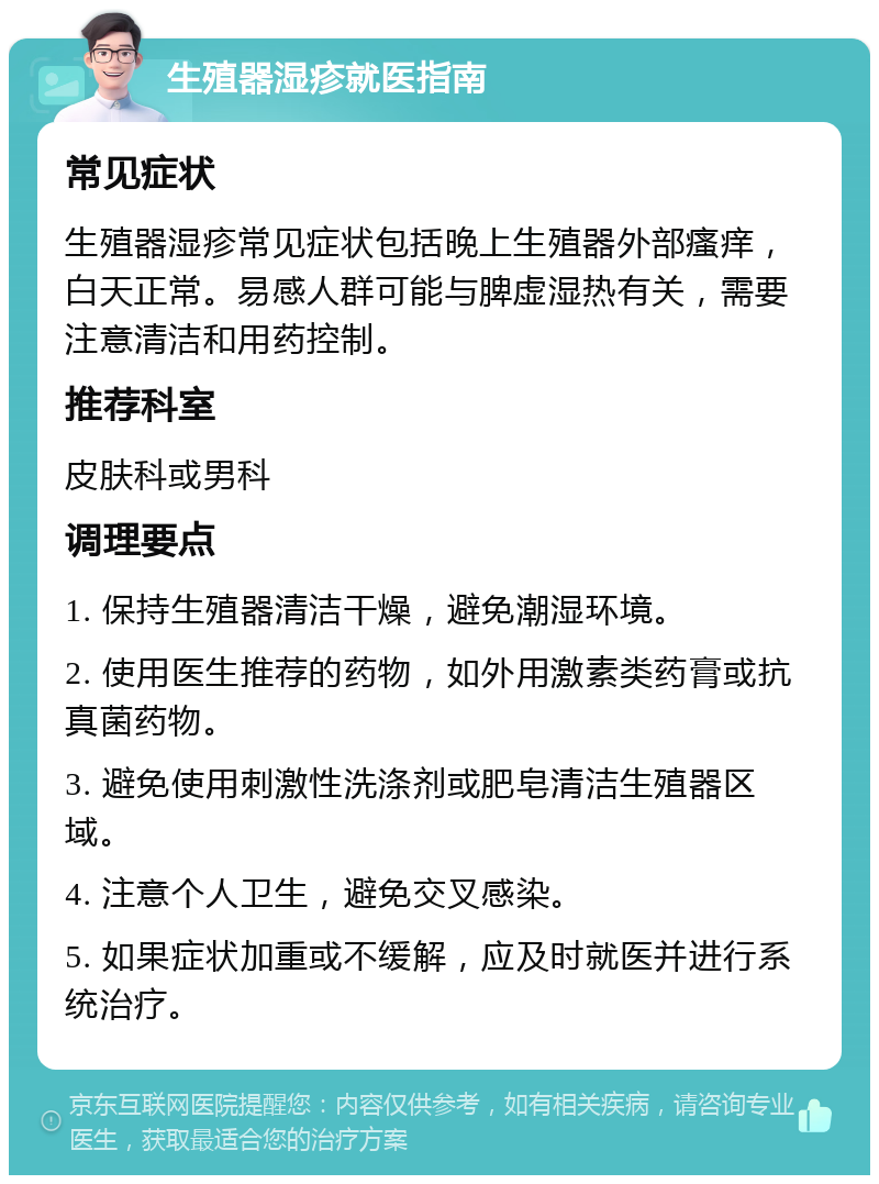 生殖器湿疹就医指南 常见症状 生殖器湿疹常见症状包括晚上生殖器外部瘙痒，白天正常。易感人群可能与脾虚湿热有关，需要注意清洁和用药控制。 推荐科室 皮肤科或男科 调理要点 1. 保持生殖器清洁干燥，避免潮湿环境。 2. 使用医生推荐的药物，如外用激素类药膏或抗真菌药物。 3. 避免使用刺激性洗涤剂或肥皂清洁生殖器区域。 4. 注意个人卫生，避免交叉感染。 5. 如果症状加重或不缓解，应及时就医并进行系统治疗。