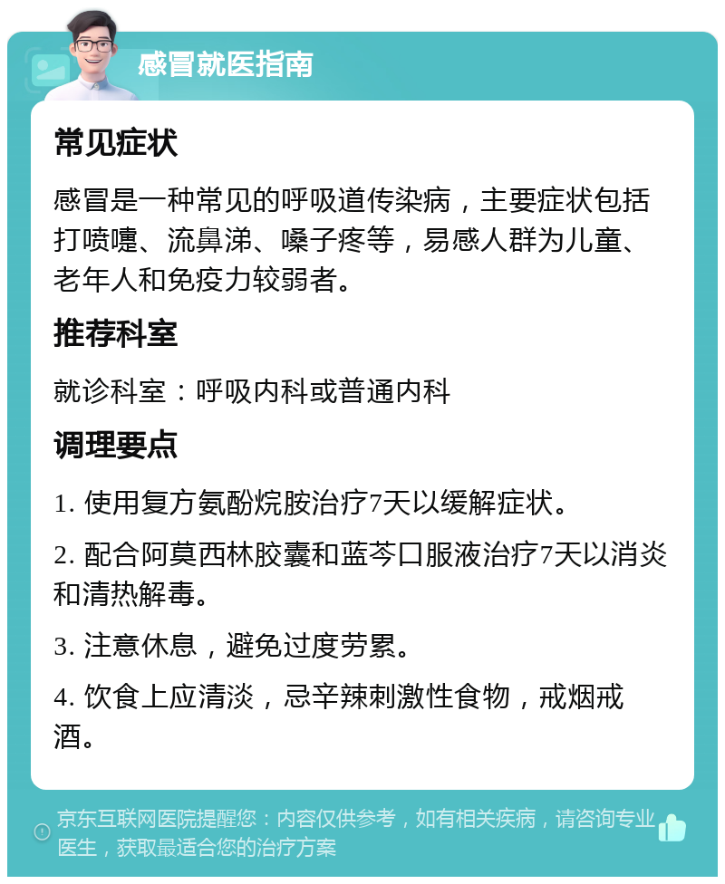 感冒就医指南 常见症状 感冒是一种常见的呼吸道传染病，主要症状包括打喷嚏、流鼻涕、嗓子疼等，易感人群为儿童、老年人和免疫力较弱者。 推荐科室 就诊科室：呼吸内科或普通内科 调理要点 1. 使用复方氨酚烷胺治疗7天以缓解症状。 2. 配合阿莫西林胶囊和蓝芩口服液治疗7天以消炎和清热解毒。 3. 注意休息，避免过度劳累。 4. 饮食上应清淡，忌辛辣刺激性食物，戒烟戒酒。