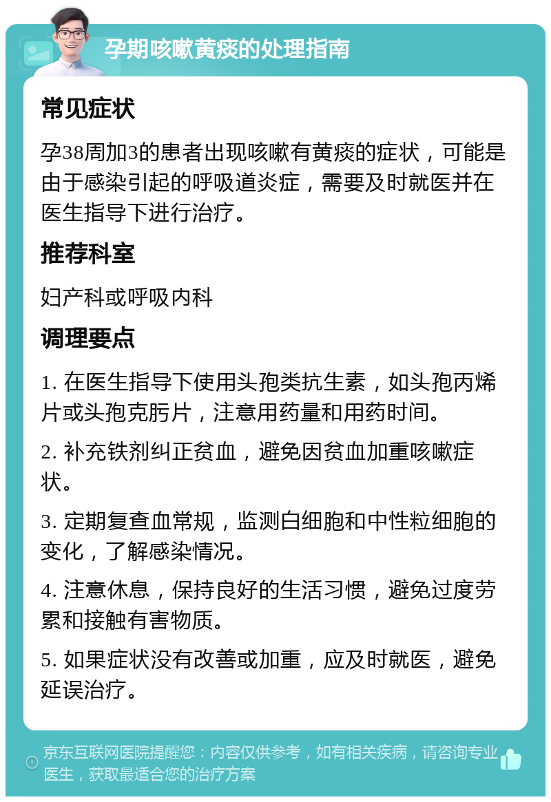 孕期咳嗽黄痰的处理指南 常见症状 孕38周加3的患者出现咳嗽有黄痰的症状，可能是由于感染引起的呼吸道炎症，需要及时就医并在医生指导下进行治疗。 推荐科室 妇产科或呼吸内科 调理要点 1. 在医生指导下使用头孢类抗生素，如头孢丙烯片或头孢克肟片，注意用药量和用药时间。 2. 补充铁剂纠正贫血，避免因贫血加重咳嗽症状。 3. 定期复查血常规，监测白细胞和中性粒细胞的变化，了解感染情况。 4. 注意休息，保持良好的生活习惯，避免过度劳累和接触有害物质。 5. 如果症状没有改善或加重，应及时就医，避免延误治疗。