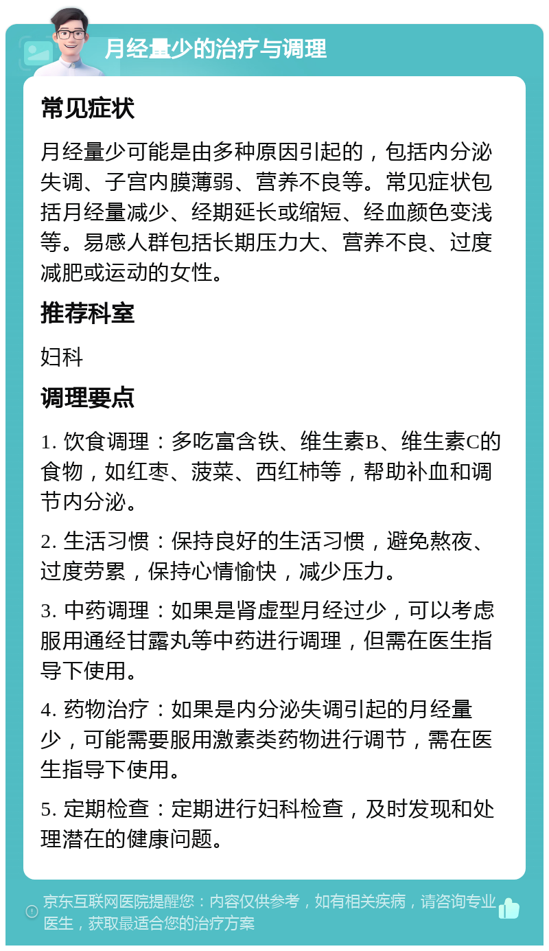 月经量少的治疗与调理 常见症状 月经量少可能是由多种原因引起的，包括内分泌失调、子宫内膜薄弱、营养不良等。常见症状包括月经量减少、经期延长或缩短、经血颜色变浅等。易感人群包括长期压力大、营养不良、过度减肥或运动的女性。 推荐科室 妇科 调理要点 1. 饮食调理：多吃富含铁、维生素B、维生素C的食物，如红枣、菠菜、西红柿等，帮助补血和调节内分泌。 2. 生活习惯：保持良好的生活习惯，避免熬夜、过度劳累，保持心情愉快，减少压力。 3. 中药调理：如果是肾虚型月经过少，可以考虑服用通经甘露丸等中药进行调理，但需在医生指导下使用。 4. 药物治疗：如果是内分泌失调引起的月经量少，可能需要服用激素类药物进行调节，需在医生指导下使用。 5. 定期检查：定期进行妇科检查，及时发现和处理潜在的健康问题。