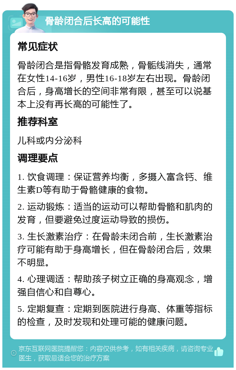 骨龄闭合后长高的可能性 常见症状 骨龄闭合是指骨骼发育成熟，骨骺线消失，通常在女性14-16岁，男性16-18岁左右出现。骨龄闭合后，身高增长的空间非常有限，甚至可以说基本上没有再长高的可能性了。 推荐科室 儿科或内分泌科 调理要点 1. 饮食调理：保证营养均衡，多摄入富含钙、维生素D等有助于骨骼健康的食物。 2. 运动锻炼：适当的运动可以帮助骨骼和肌肉的发育，但要避免过度运动导致的损伤。 3. 生长激素治疗：在骨龄未闭合前，生长激素治疗可能有助于身高增长，但在骨龄闭合后，效果不明显。 4. 心理调适：帮助孩子树立正确的身高观念，增强自信心和自尊心。 5. 定期复查：定期到医院进行身高、体重等指标的检查，及时发现和处理可能的健康问题。