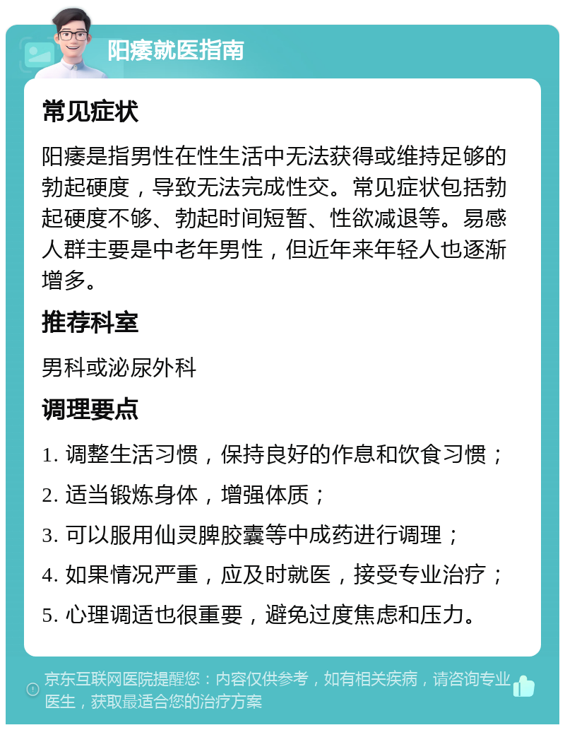 阳痿就医指南 常见症状 阳痿是指男性在性生活中无法获得或维持足够的勃起硬度，导致无法完成性交。常见症状包括勃起硬度不够、勃起时间短暂、性欲减退等。易感人群主要是中老年男性，但近年来年轻人也逐渐增多。 推荐科室 男科或泌尿外科 调理要点 1. 调整生活习惯，保持良好的作息和饮食习惯； 2. 适当锻炼身体，增强体质； 3. 可以服用仙灵脾胶囊等中成药进行调理； 4. 如果情况严重，应及时就医，接受专业治疗； 5. 心理调适也很重要，避免过度焦虑和压力。