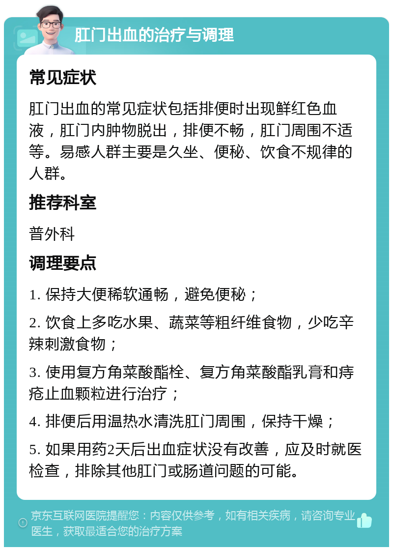 肛门出血的治疗与调理 常见症状 肛门出血的常见症状包括排便时出现鲜红色血液，肛门内肿物脱出，排便不畅，肛门周围不适等。易感人群主要是久坐、便秘、饮食不规律的人群。 推荐科室 普外科 调理要点 1. 保持大便稀软通畅，避免便秘； 2. 饮食上多吃水果、蔬菜等粗纤维食物，少吃辛辣刺激食物； 3. 使用复方角菜酸酯栓、复方角菜酸酯乳膏和痔疮止血颗粒进行治疗； 4. 排便后用温热水清洗肛门周围，保持干燥； 5. 如果用药2天后出血症状没有改善，应及时就医检查，排除其他肛门或肠道问题的可能。