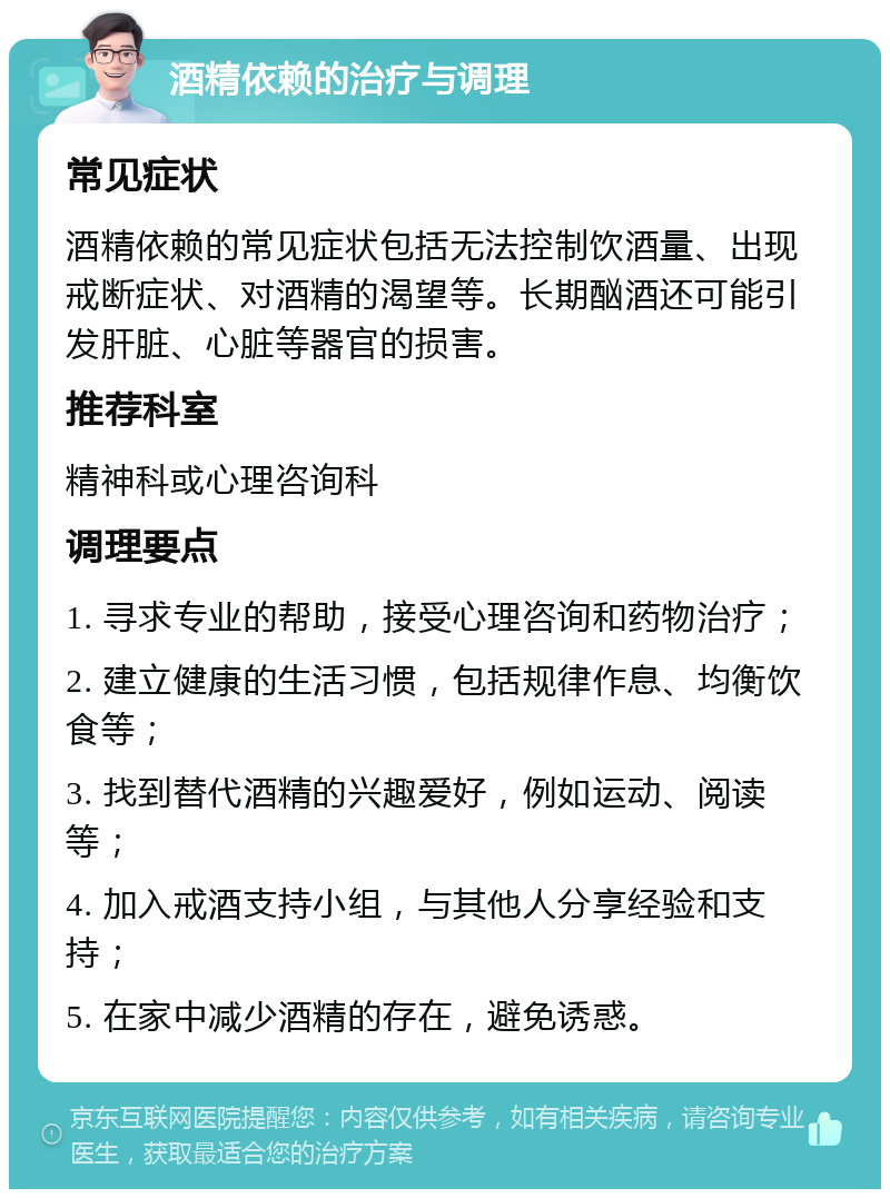 酒精依赖的治疗与调理 常见症状 酒精依赖的常见症状包括无法控制饮酒量、出现戒断症状、对酒精的渴望等。长期酗酒还可能引发肝脏、心脏等器官的损害。 推荐科室 精神科或心理咨询科 调理要点 1. 寻求专业的帮助，接受心理咨询和药物治疗； 2. 建立健康的生活习惯，包括规律作息、均衡饮食等； 3. 找到替代酒精的兴趣爱好，例如运动、阅读等； 4. 加入戒酒支持小组，与其他人分享经验和支持； 5. 在家中减少酒精的存在，避免诱惑。