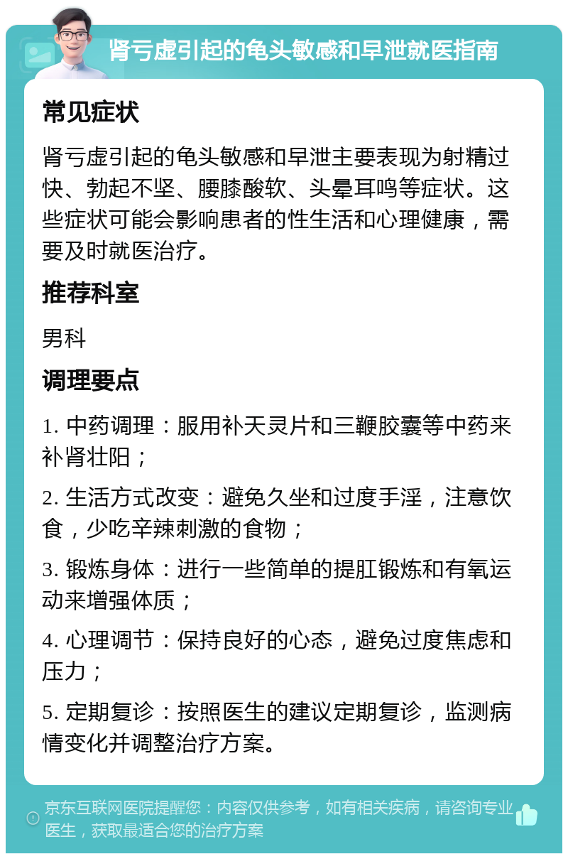 肾亏虚引起的龟头敏感和早泄就医指南 常见症状 肾亏虚引起的龟头敏感和早泄主要表现为射精过快、勃起不坚、腰膝酸软、头晕耳鸣等症状。这些症状可能会影响患者的性生活和心理健康，需要及时就医治疗。 推荐科室 男科 调理要点 1. 中药调理：服用补天灵片和三鞭胶囊等中药来补肾壮阳； 2. 生活方式改变：避免久坐和过度手淫，注意饮食，少吃辛辣刺激的食物； 3. 锻炼身体：进行一些简单的提肛锻炼和有氧运动来增强体质； 4. 心理调节：保持良好的心态，避免过度焦虑和压力； 5. 定期复诊：按照医生的建议定期复诊，监测病情变化并调整治疗方案。