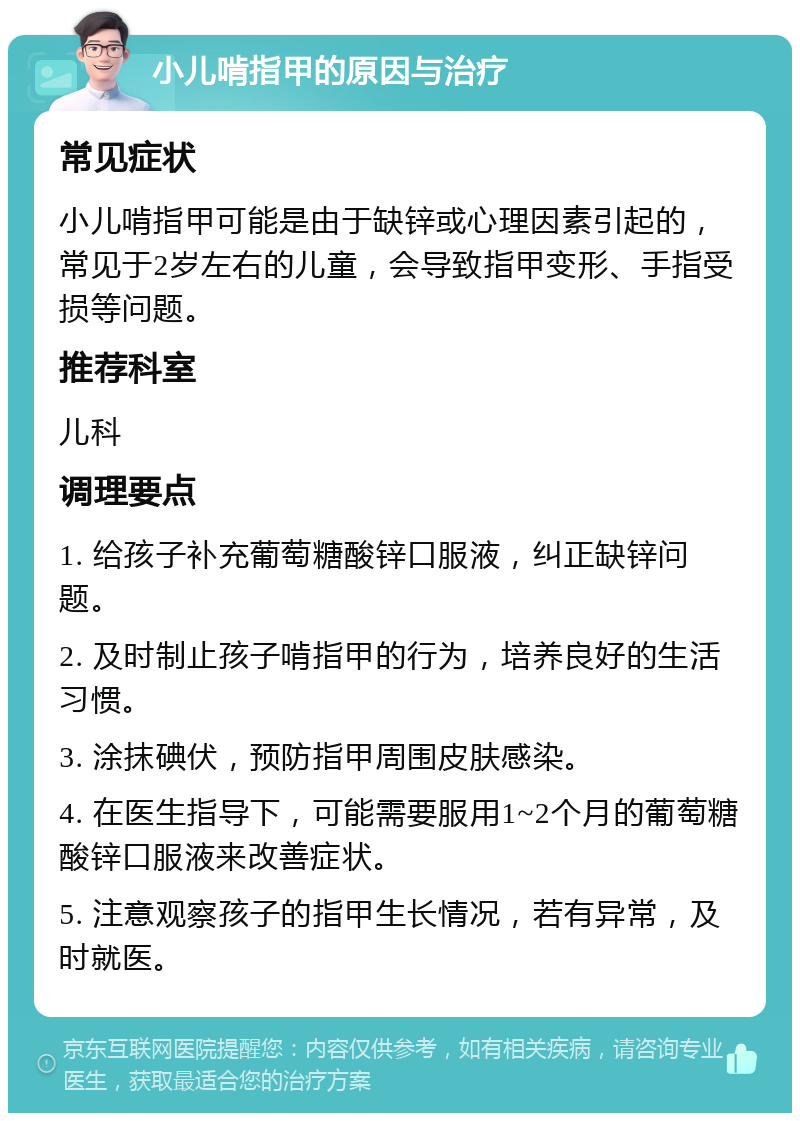 小儿啃指甲的原因与治疗 常见症状 小儿啃指甲可能是由于缺锌或心理因素引起的，常见于2岁左右的儿童，会导致指甲变形、手指受损等问题。 推荐科室 儿科 调理要点 1. 给孩子补充葡萄糖酸锌口服液，纠正缺锌问题。 2. 及时制止孩子啃指甲的行为，培养良好的生活习惯。 3. 涂抹碘伏，预防指甲周围皮肤感染。 4. 在医生指导下，可能需要服用1~2个月的葡萄糖酸锌口服液来改善症状。 5. 注意观察孩子的指甲生长情况，若有异常，及时就医。