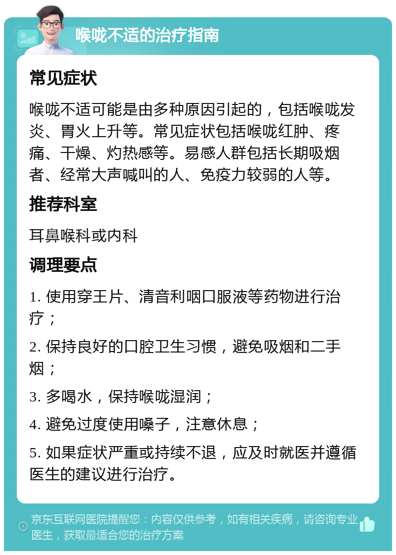 喉咙不适的治疗指南 常见症状 喉咙不适可能是由多种原因引起的，包括喉咙发炎、胃火上升等。常见症状包括喉咙红肿、疼痛、干燥、灼热感等。易感人群包括长期吸烟者、经常大声喊叫的人、免疫力较弱的人等。 推荐科室 耳鼻喉科或内科 调理要点 1. 使用穿王片、清音利咽口服液等药物进行治疗； 2. 保持良好的口腔卫生习惯，避免吸烟和二手烟； 3. 多喝水，保持喉咙湿润； 4. 避免过度使用嗓子，注意休息； 5. 如果症状严重或持续不退，应及时就医并遵循医生的建议进行治疗。