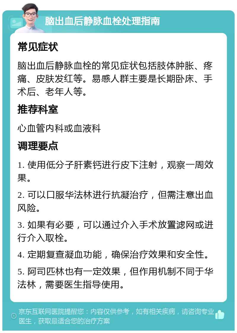 脑出血后静脉血栓处理指南 常见症状 脑出血后静脉血栓的常见症状包括肢体肿胀、疼痛、皮肤发红等。易感人群主要是长期卧床、手术后、老年人等。 推荐科室 心血管内科或血液科 调理要点 1. 使用低分子肝素钙进行皮下注射，观察一周效果。 2. 可以口服华法林进行抗凝治疗，但需注意出血风险。 3. 如果有必要，可以通过介入手术放置滤网或进行介入取栓。 4. 定期复查凝血功能，确保治疗效果和安全性。 5. 阿司匹林也有一定效果，但作用机制不同于华法林，需要医生指导使用。