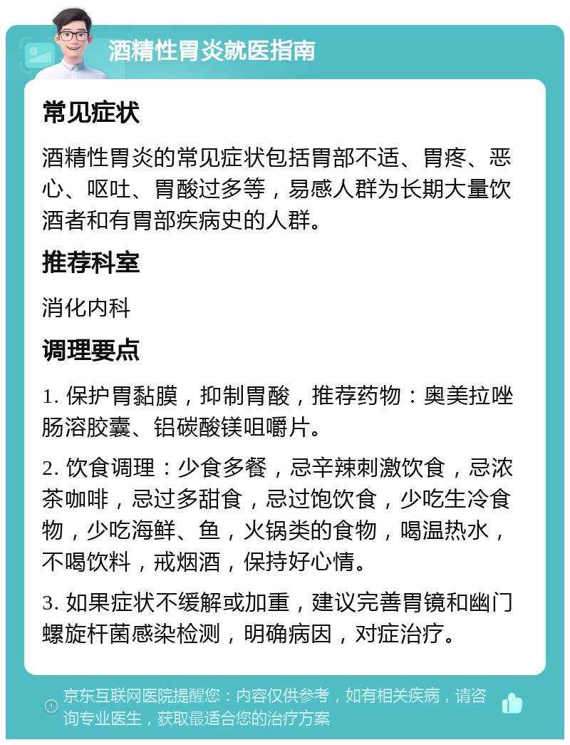 酒精性胃炎就医指南 常见症状 酒精性胃炎的常见症状包括胃部不适、胃疼、恶心、呕吐、胃酸过多等，易感人群为长期大量饮酒者和有胃部疾病史的人群。 推荐科室 消化内科 调理要点 1. 保护胃黏膜，抑制胃酸，推荐药物：奥美拉唑肠溶胶囊、铝碳酸镁咀嚼片。 2. 饮食调理：少食多餐，忌辛辣刺激饮食，忌浓茶咖啡，忌过多甜食，忌过饱饮食，少吃生冷食物，少吃海鲜、鱼，火锅类的食物，喝温热水，不喝饮料，戒烟酒，保持好心情。 3. 如果症状不缓解或加重，建议完善胃镜和幽门螺旋杆菌感染检测，明确病因，对症治疗。