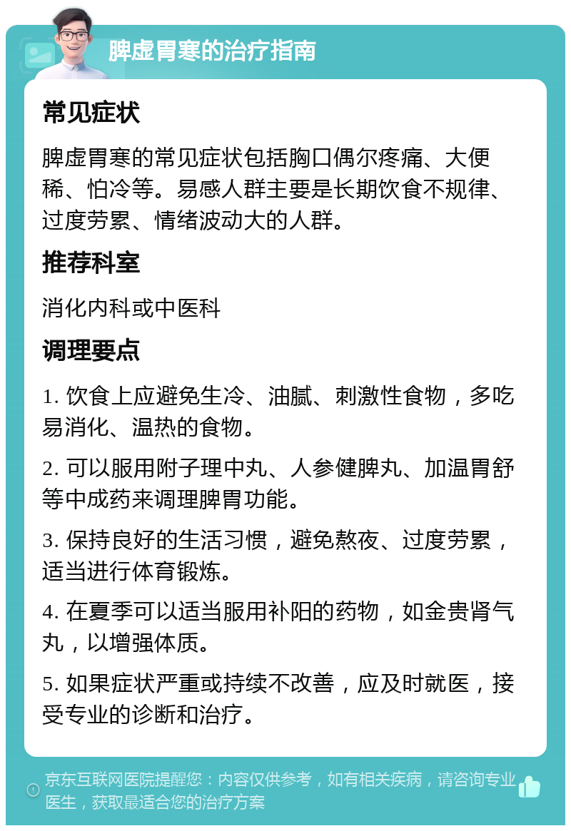 脾虚胃寒的治疗指南 常见症状 脾虚胃寒的常见症状包括胸口偶尔疼痛、大便稀、怕冷等。易感人群主要是长期饮食不规律、过度劳累、情绪波动大的人群。 推荐科室 消化内科或中医科 调理要点 1. 饮食上应避免生冷、油腻、刺激性食物，多吃易消化、温热的食物。 2. 可以服用附子理中丸、人参健脾丸、加温胃舒等中成药来调理脾胃功能。 3. 保持良好的生活习惯，避免熬夜、过度劳累，适当进行体育锻炼。 4. 在夏季可以适当服用补阳的药物，如金贵肾气丸，以增强体质。 5. 如果症状严重或持续不改善，应及时就医，接受专业的诊断和治疗。