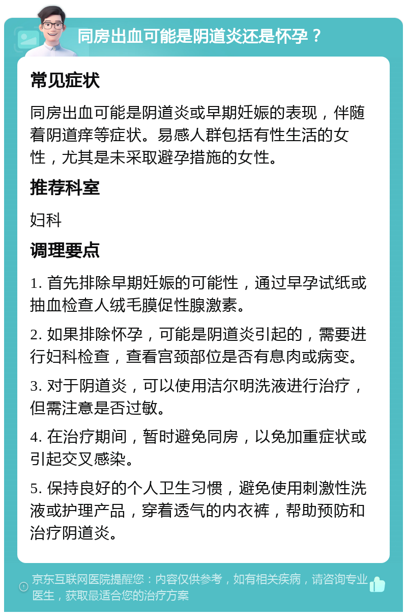 同房出血可能是阴道炎还是怀孕？ 常见症状 同房出血可能是阴道炎或早期妊娠的表现，伴随着阴道痒等症状。易感人群包括有性生活的女性，尤其是未采取避孕措施的女性。 推荐科室 妇科 调理要点 1. 首先排除早期妊娠的可能性，通过早孕试纸或抽血检查人绒毛膜促性腺激素。 2. 如果排除怀孕，可能是阴道炎引起的，需要进行妇科检查，查看宫颈部位是否有息肉或病变。 3. 对于阴道炎，可以使用洁尔明洗液进行治疗，但需注意是否过敏。 4. 在治疗期间，暂时避免同房，以免加重症状或引起交叉感染。 5. 保持良好的个人卫生习惯，避免使用刺激性洗液或护理产品，穿着透气的内衣裤，帮助预防和治疗阴道炎。