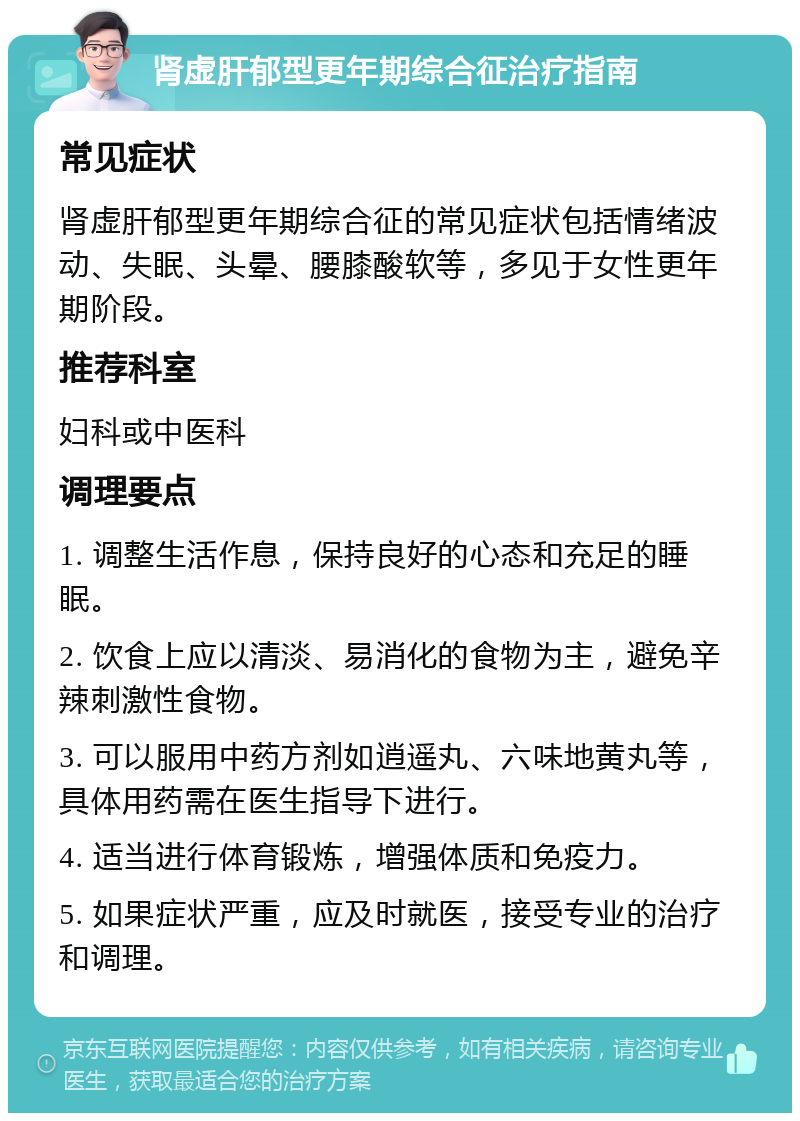 肾虚肝郁型更年期综合征治疗指南 常见症状 肾虚肝郁型更年期综合征的常见症状包括情绪波动、失眠、头晕、腰膝酸软等，多见于女性更年期阶段。 推荐科室 妇科或中医科 调理要点 1. 调整生活作息，保持良好的心态和充足的睡眠。 2. 饮食上应以清淡、易消化的食物为主，避免辛辣刺激性食物。 3. 可以服用中药方剂如逍遥丸、六味地黄丸等，具体用药需在医生指导下进行。 4. 适当进行体育锻炼，增强体质和免疫力。 5. 如果症状严重，应及时就医，接受专业的治疗和调理。